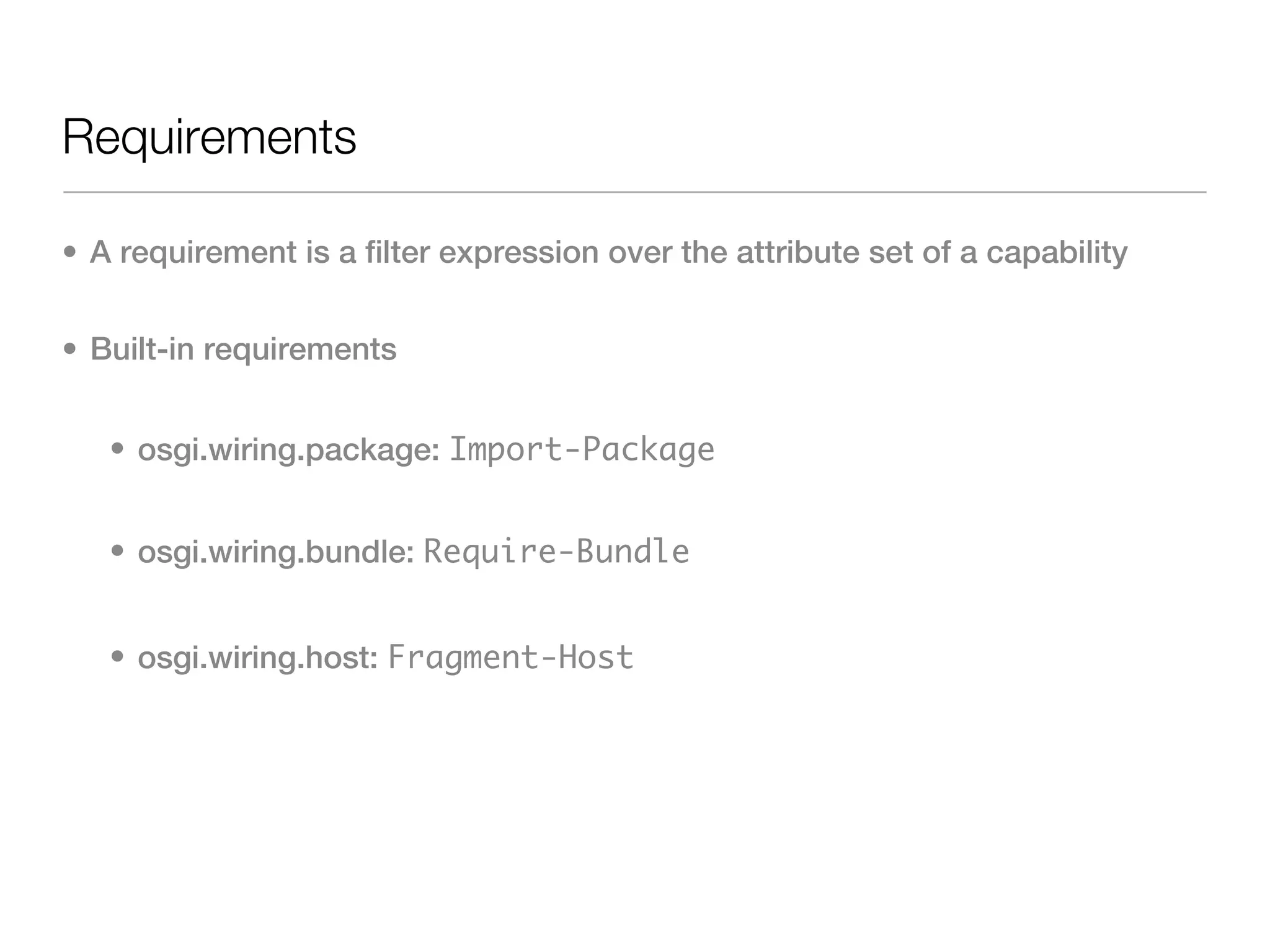 Requirements

• A requirement is a filter expression over the attribute set of a capability


• Built-in requirements


   • osgi.wiring.package: Import-Package


   • osgi.wiring.bundle: Require-Bundle


   • osgi.wiring.host: Fragment-Host
 