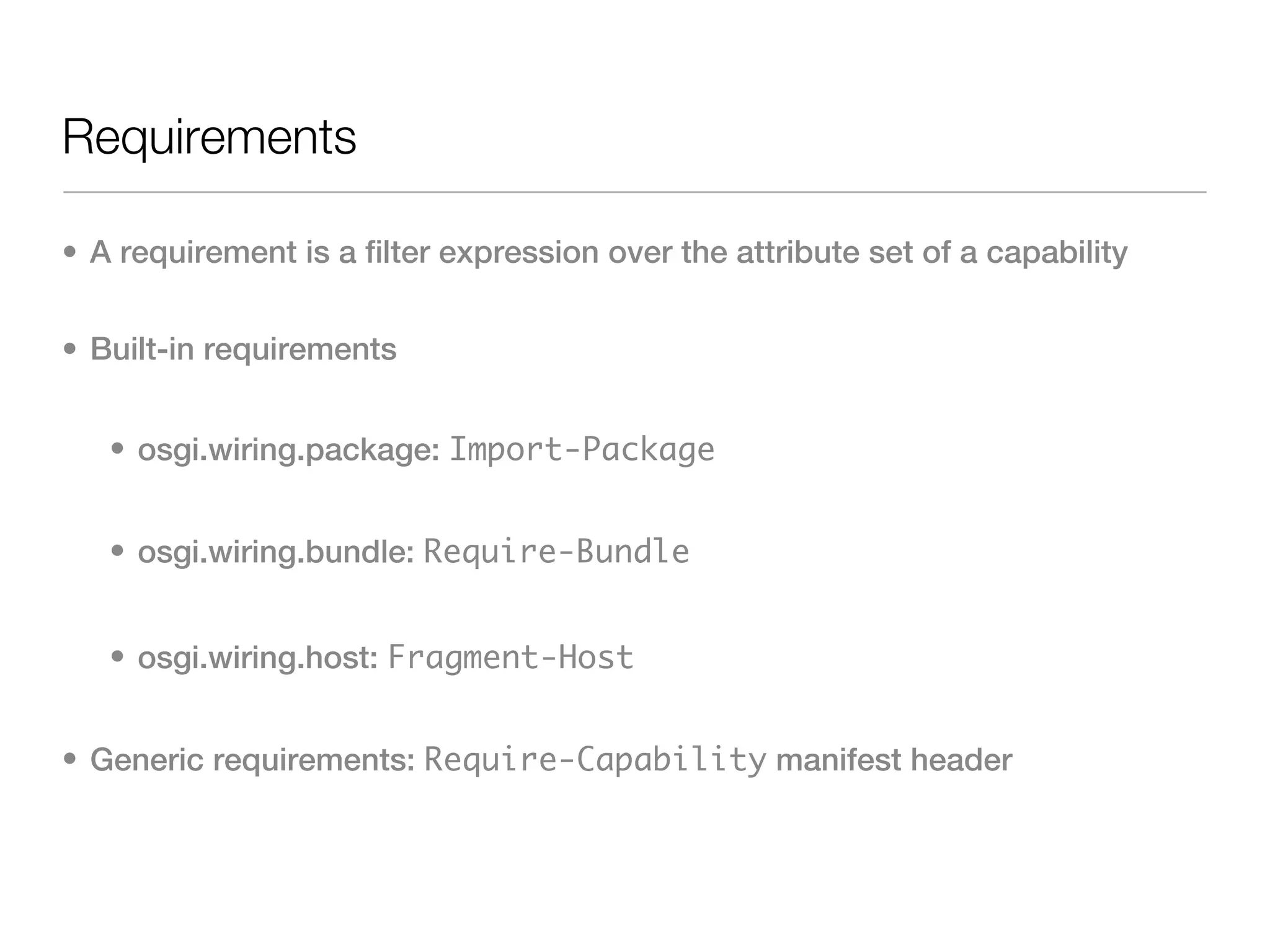 Requirements

• A requirement is a filter expression over the attribute set of a capability


• Built-in requirements


   • osgi.wiring.package: Import-Package


   • osgi.wiring.bundle: Require-Bundle


   • osgi.wiring.host: Fragment-Host


• Generic requirements: Require-Capability manifest header
 
