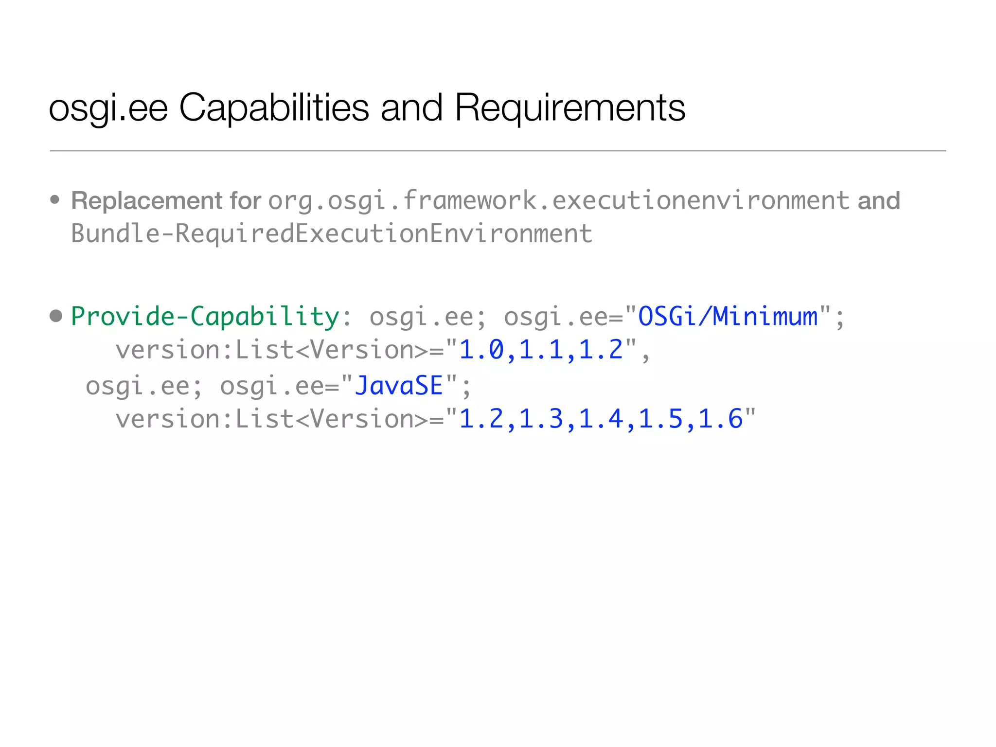 osgi.ee Capabilities and Requirements

• Replacement for org.osgi.framework.executionenvironment and
  Bundle-RequiredExecutionEnvironment


• Provide-Capability: osgi.ee; osgi.ee="OSGi/Minimum";
     version:List<Version>="1.0,1.1,1.2",
   osgi.ee; osgi.ee="JavaSE";
     version:List<Version>="1.2,1.3,1.4,1.5,1.6"
 
