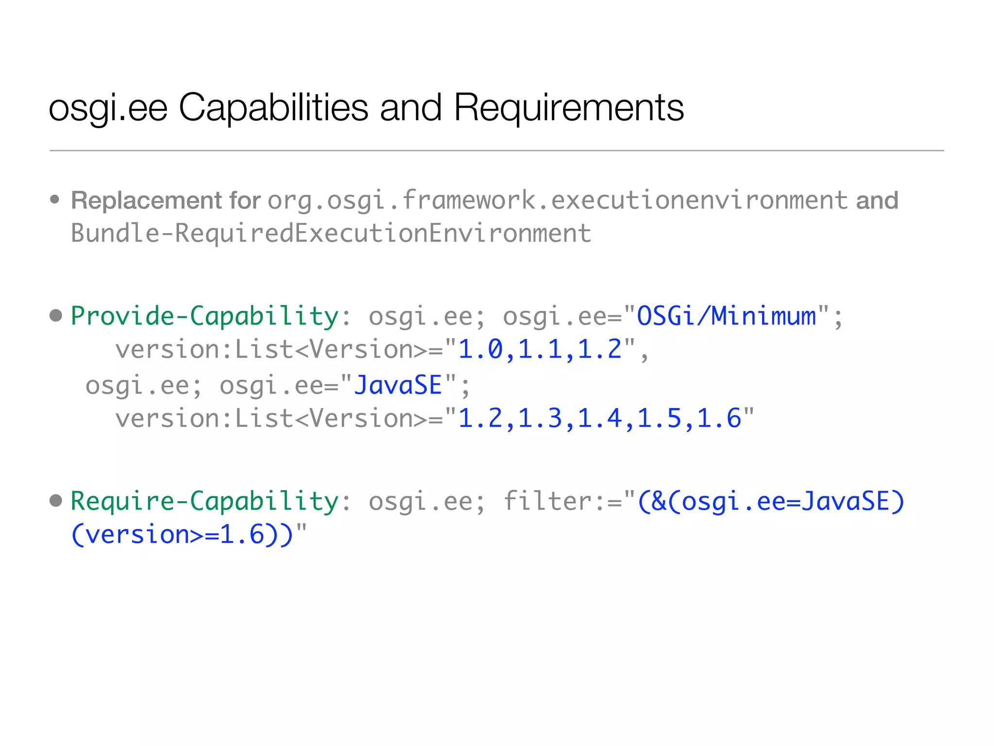 osgi.ee Capabilities and Requirements

• Replacement for org.osgi.framework.executionenvironment and
  Bundle-RequiredExecutionEnvironment


• Provide-Capability: osgi.ee; osgi.ee="OSGi/Minimum";
     version:List<Version>="1.0,1.1,1.2",
   osgi.ee; osgi.ee="JavaSE";
     version:List<Version>="1.2,1.3,1.4,1.5,1.6"


• Require-Capability: osgi.ee; filter:="(&(osgi.ee=JavaSE)
  (version>=1.6))"
 