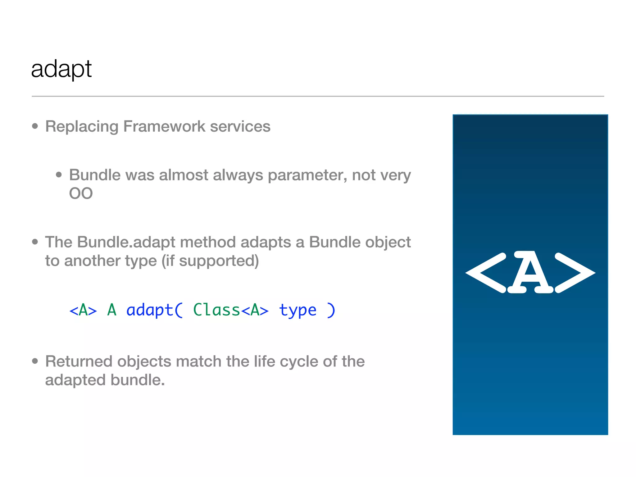 adapt

• Replacing Framework services


   • Bundle was almost always parameter, not very
     OO


• The Bundle.adapt method adapts a Bundle object
  to another type (if supported)


   • <A> A adapt( Class<A> type )
                                                    <A>
• Returned objects match the life cycle of the
  adapted bundle.
 