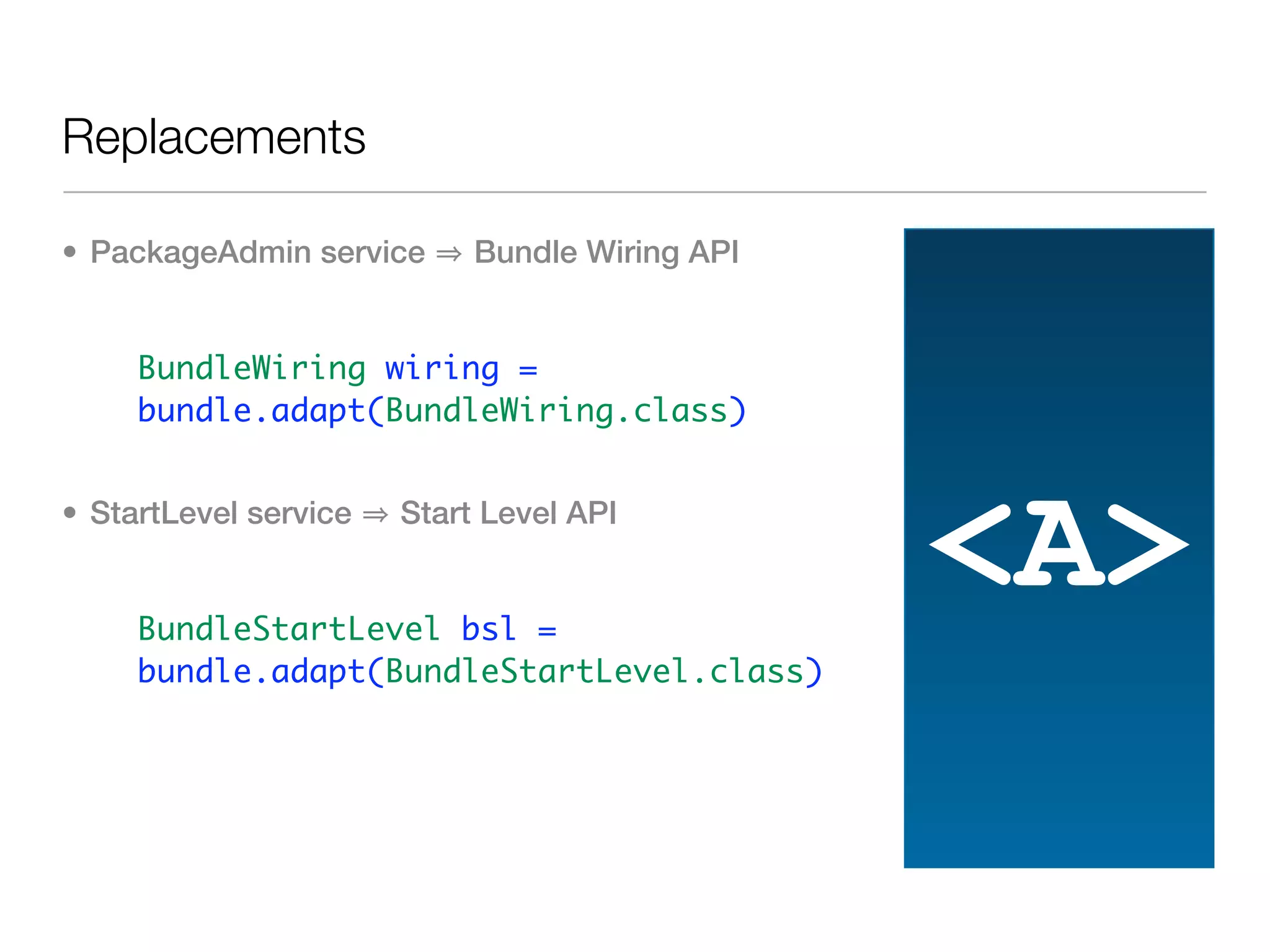 Replacements

• PackageAdmin service      Bundle Wiring API


   • BundleWiring wiring =
     bundle.adapt(BundleWiring.class)


• StartLevel service   Start Level API


   • BundleStartLevel bsl =
                                                <A>
     bundle.adapt(BundleStartLevel.class)
 
