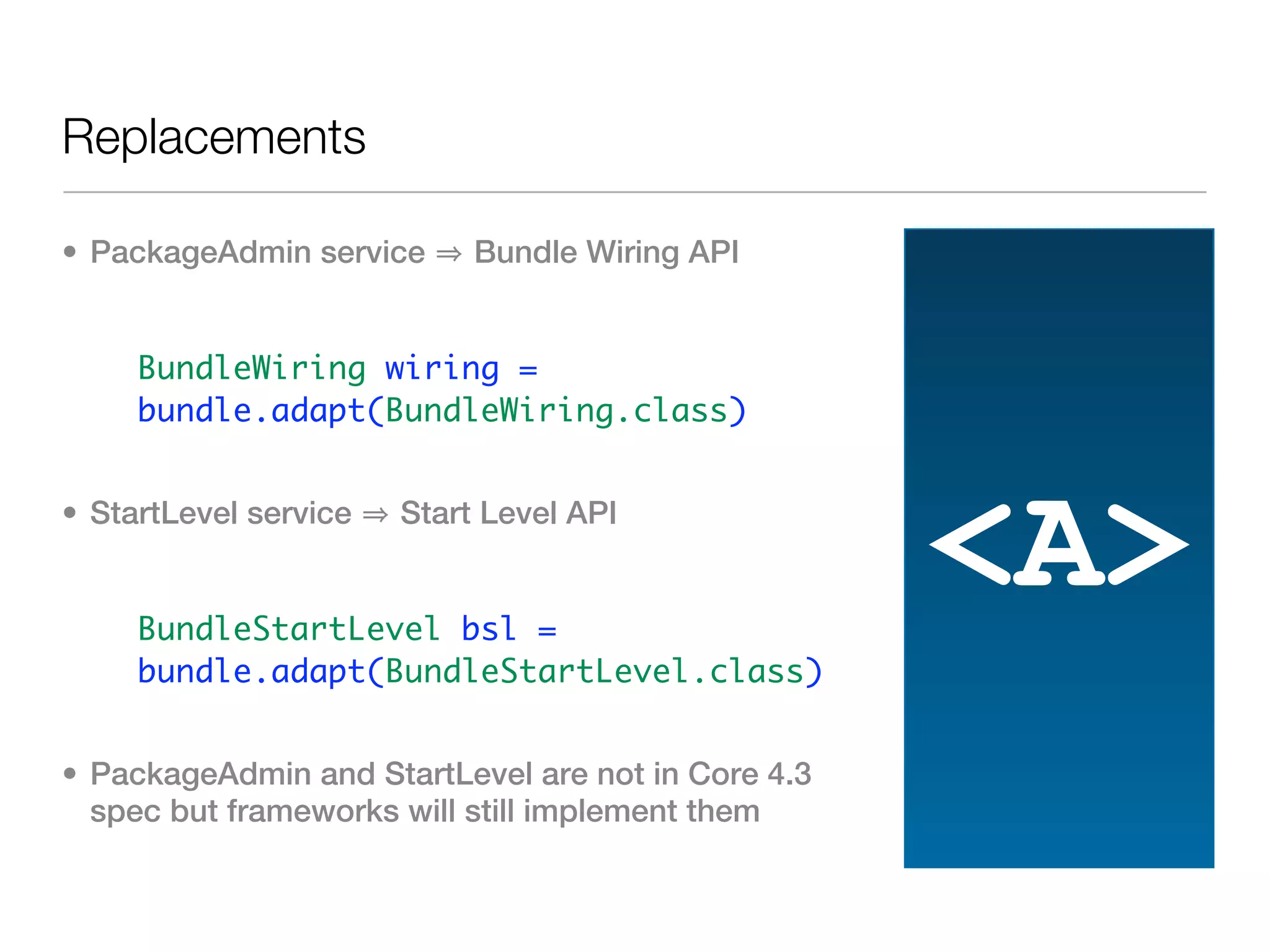 Replacements

• PackageAdmin service      Bundle Wiring API


   • BundleWiring wiring =
     bundle.adapt(BundleWiring.class)


• StartLevel service   Start Level API


   • BundleStartLevel bsl =
                                                    <A>
     bundle.adapt(BundleStartLevel.class)


• PackageAdmin and StartLevel are not in Core 4.3
  spec but frameworks will still implement them
 