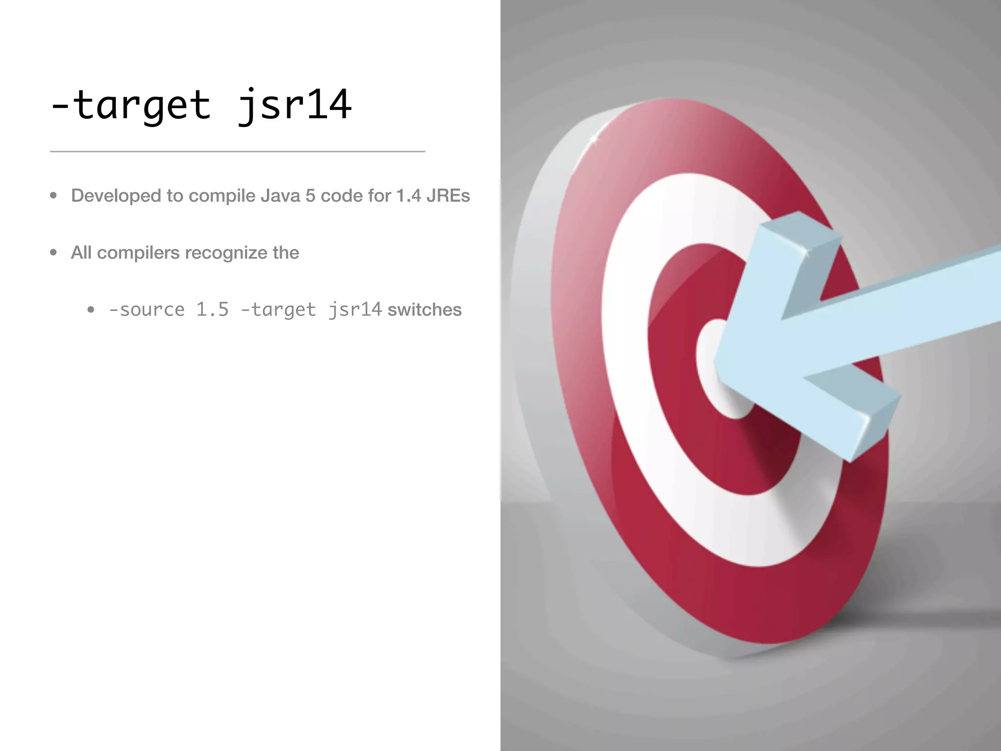 -target jsr14

• Developed to compile Java 5 code for 1.4 JREs


• All compilers recognize the


    • -source 1.5 -target jsr14 switches
 