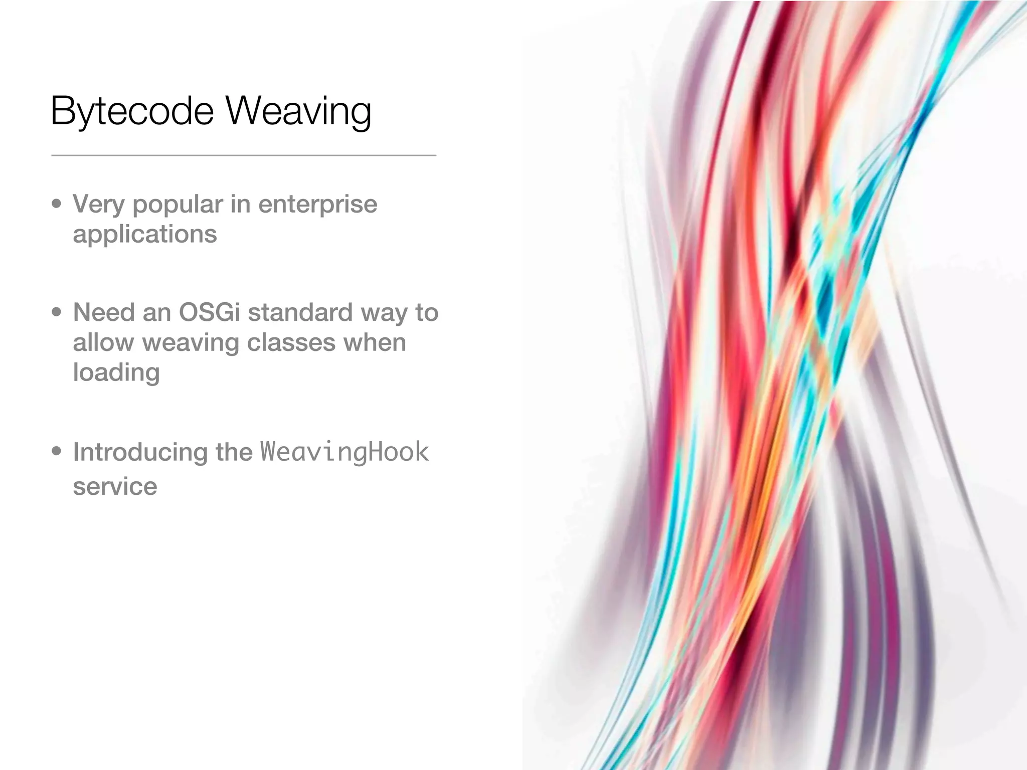 Bytecode Weaving

• Very popular in enterprise
  applications


• Need an OSGi standard way to
  allow weaving classes when
  loading


• Introducing the WeavingHook
  service
 