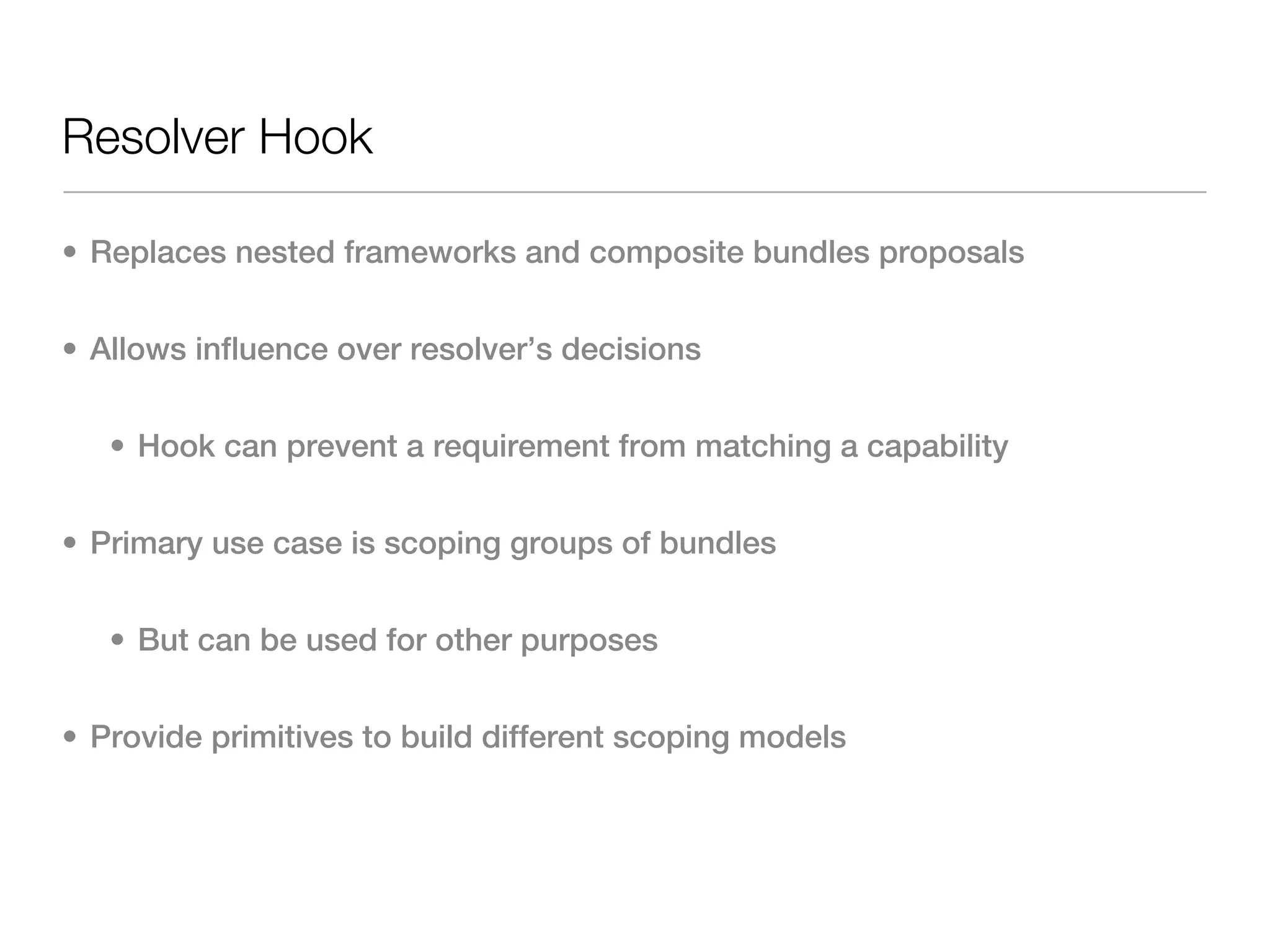 Resolver Hook

• Replaces nested frameworks and composite bundles proposals


• Allows influence over resolver’s decisions


   • Hook can prevent a requirement from matching a capability


• Primary use case is scoping groups of bundles


   • But can be used for other purposes


• Provide primitives to build different scoping models
 