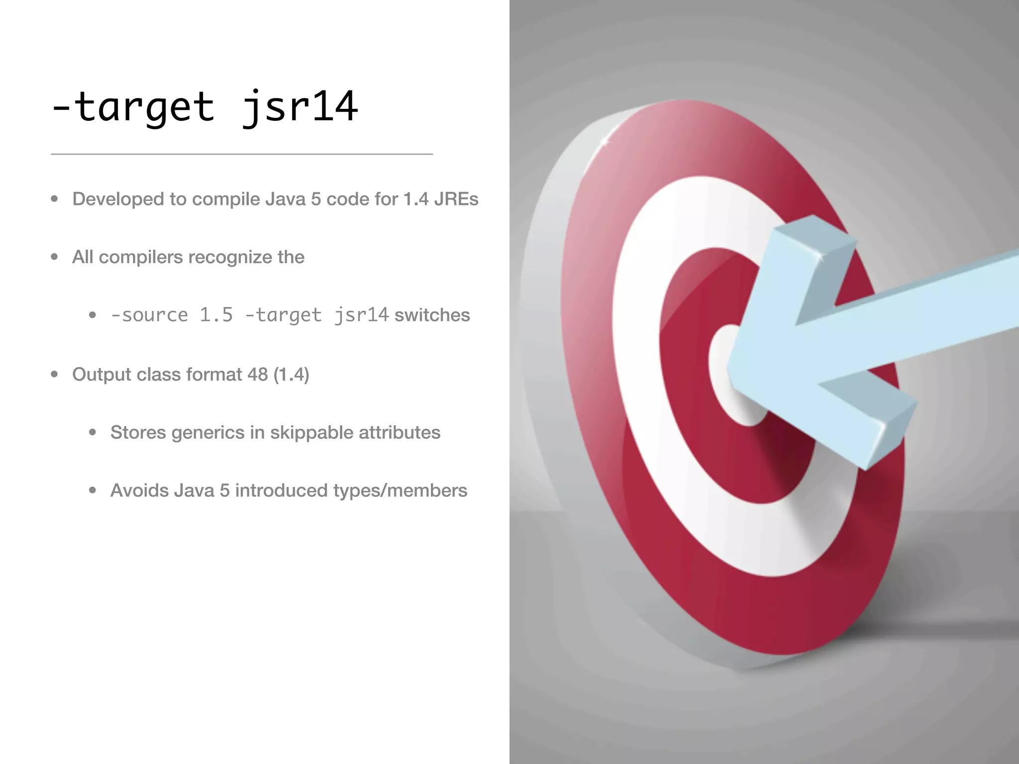 -target jsr14

• Developed to compile Java 5 code for 1.4 JREs


• All compilers recognize the


    • -source 1.5 -target jsr14 switches


• Output class format 48 (1.4)


    • Stores generics in skippable attributes


    • Avoids Java 5 introduced types/members
 