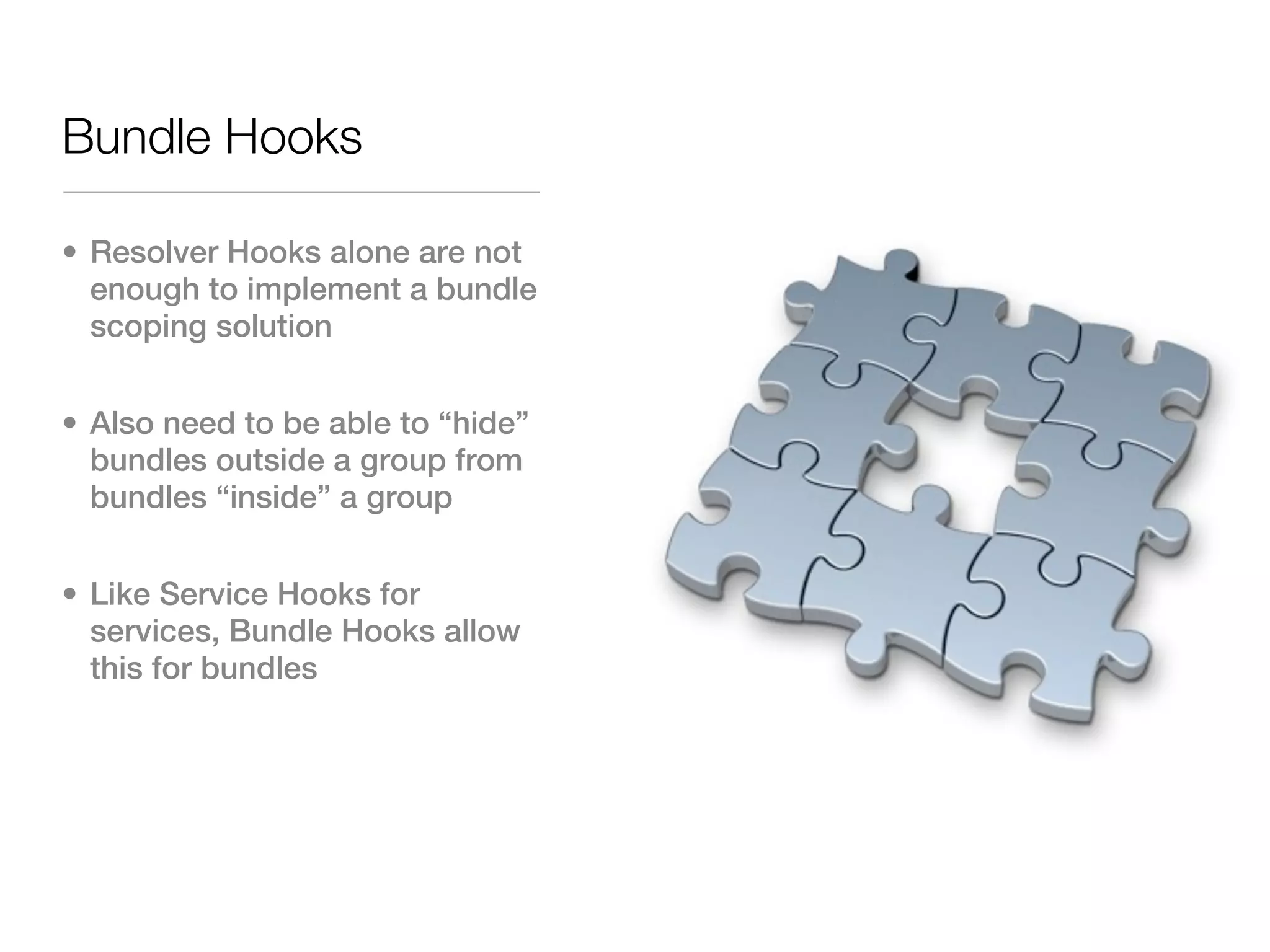 Bundle Hooks

• Resolver Hooks alone are not
  enough to implement a bundle
  scoping solution


• Also need to be able to “hide”
  bundles outside a group from
  bundles “inside” a group


• Like Service Hooks for
  services, Bundle Hooks allow
  this for bundles
 