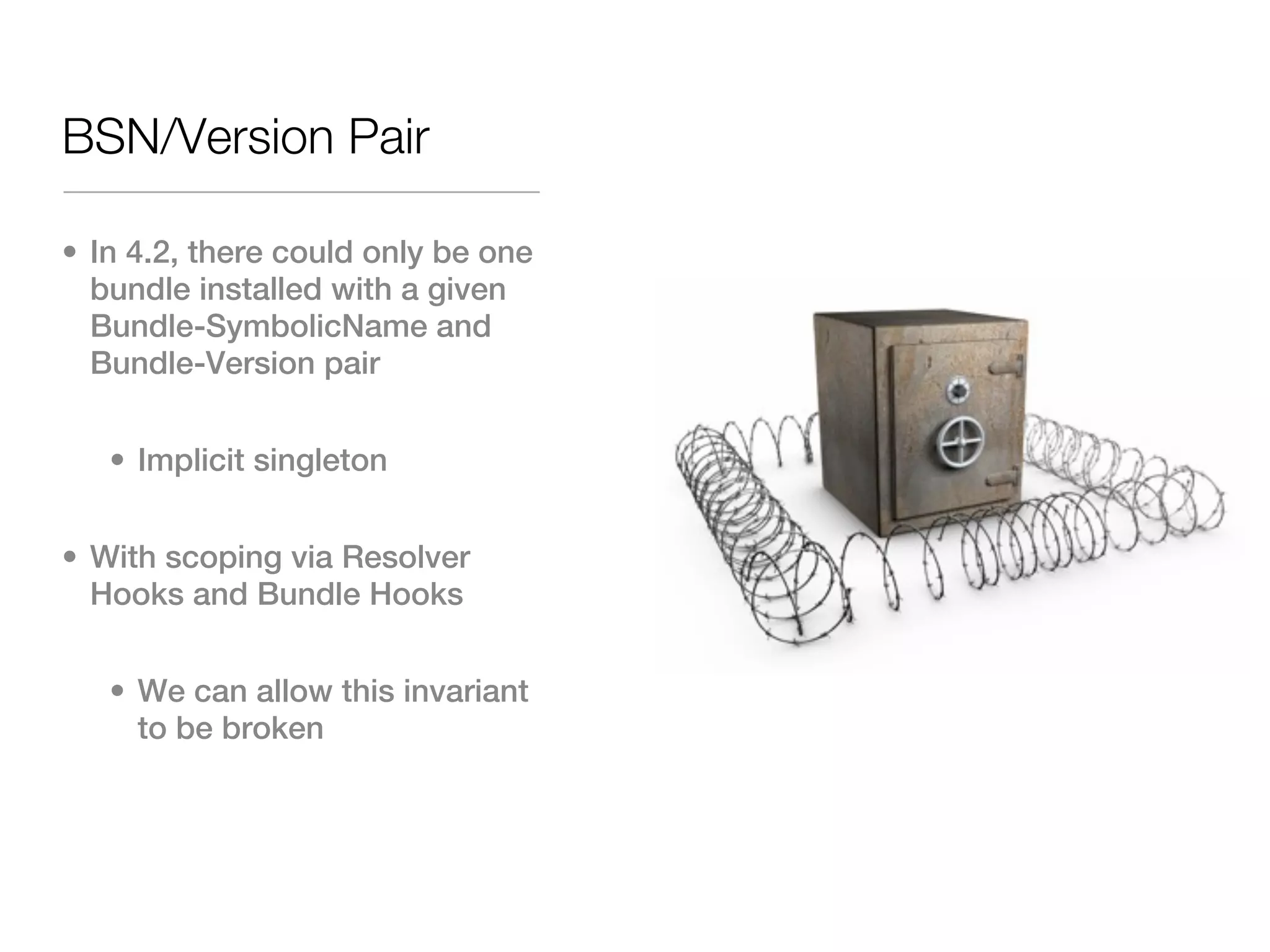 BSN/Version Pair

• In 4.2, there could only be one
  bundle installed with a given
  Bundle-SymbolicName and
  Bundle-Version pair


   • Implicit singleton


• With scoping via Resolver
  Hooks and Bundle Hooks


   • We can allow this invariant
     to be broken
 