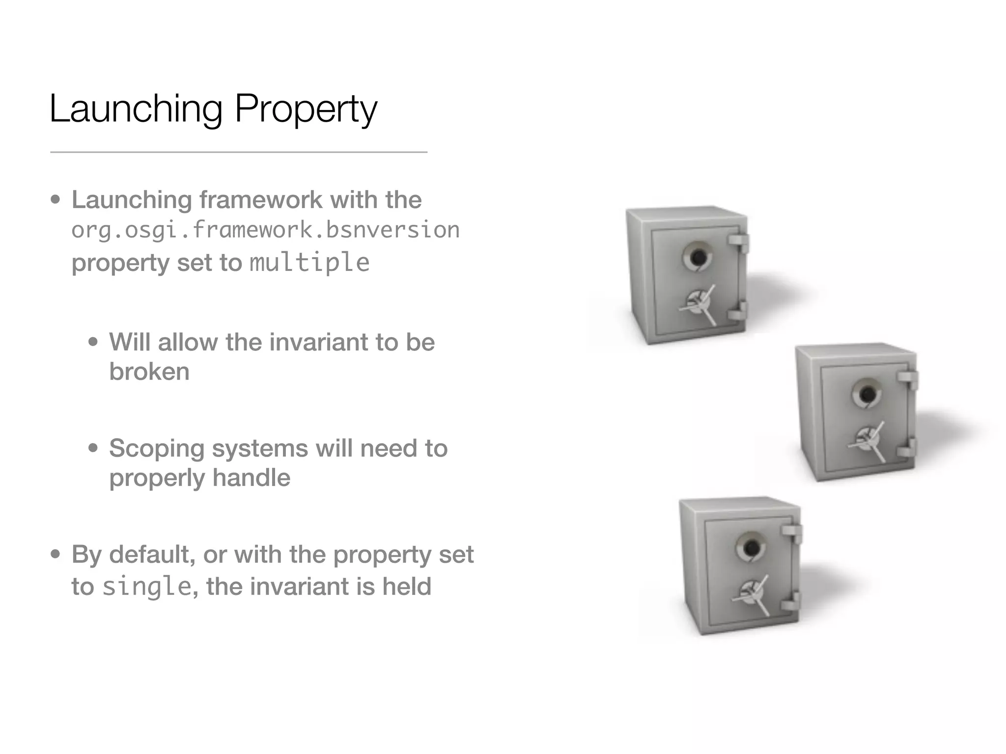 Launching Property

• Launching framework with the
 org.osgi.framework.bsnversion
 property set to multiple


   • Will allow the invariant to be
     broken


   • Scoping systems will need to
     properly handle


• By default, or with the property set
  to single, the invariant is held
 