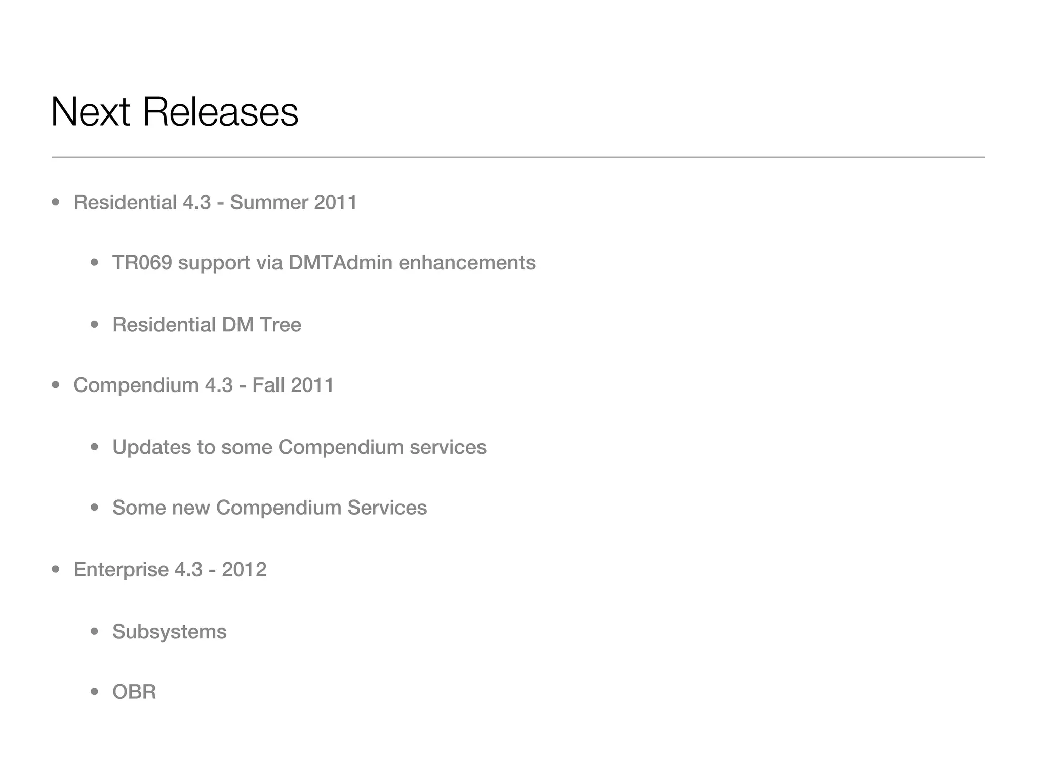 Next Releases

• Residential 4.3 - Summer 2011

    • TR069 support via DMTAdmin enhancements


    • Residential DM Tree

• Compendium 4.3 - Fall 2011


    • Updates to some Compendium services

    • Some new Compendium Services


• Enterprise 4.3 - 2012


    • Subsystems

    • OBR
 