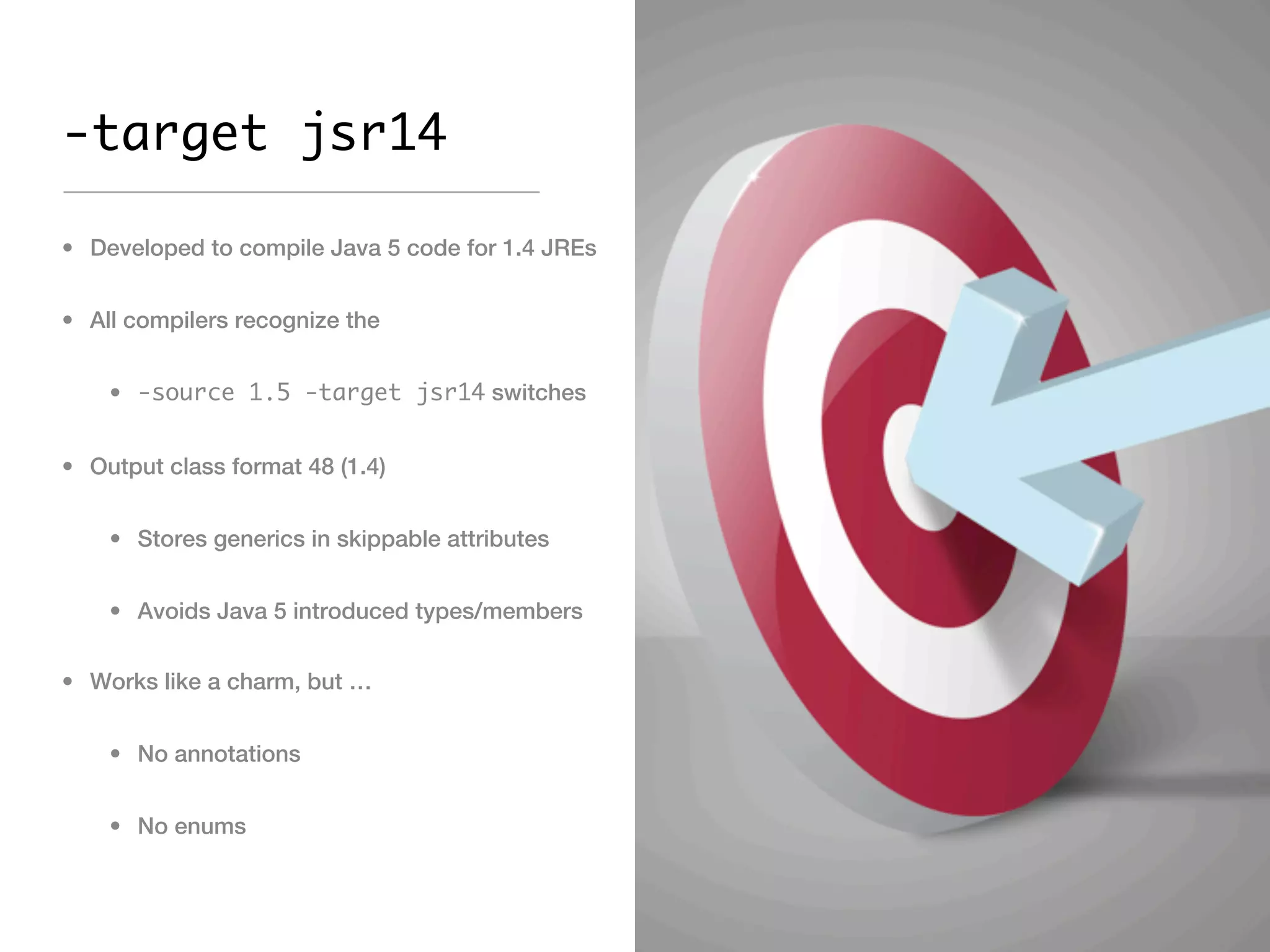 -target jsr14

• Developed to compile Java 5 code for 1.4 JREs


• All compilers recognize the


    • -source 1.5 -target jsr14 switches


• Output class format 48 (1.4)


    • Stores generics in skippable attributes


    • Avoids Java 5 introduced types/members


• Works like a charm, but …


    • No annotations


    • No enums
 