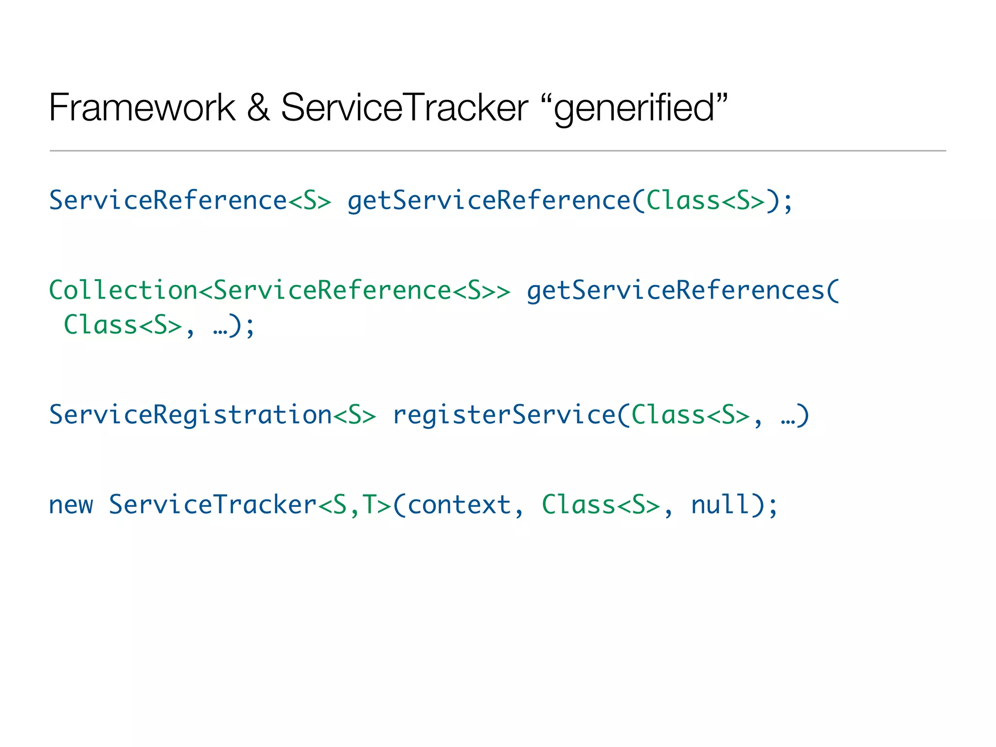 Framework & ServiceTracker “generified”

ServiceReference<S> getServiceReference(Class<S>);


Collection<ServiceReference<S>> getServiceReferences(
 Class<S>, …);


ServiceRegistration<S> registerService(Class<S>, …)


new ServiceTracker<S,T>(context, Class<S>, null);
 