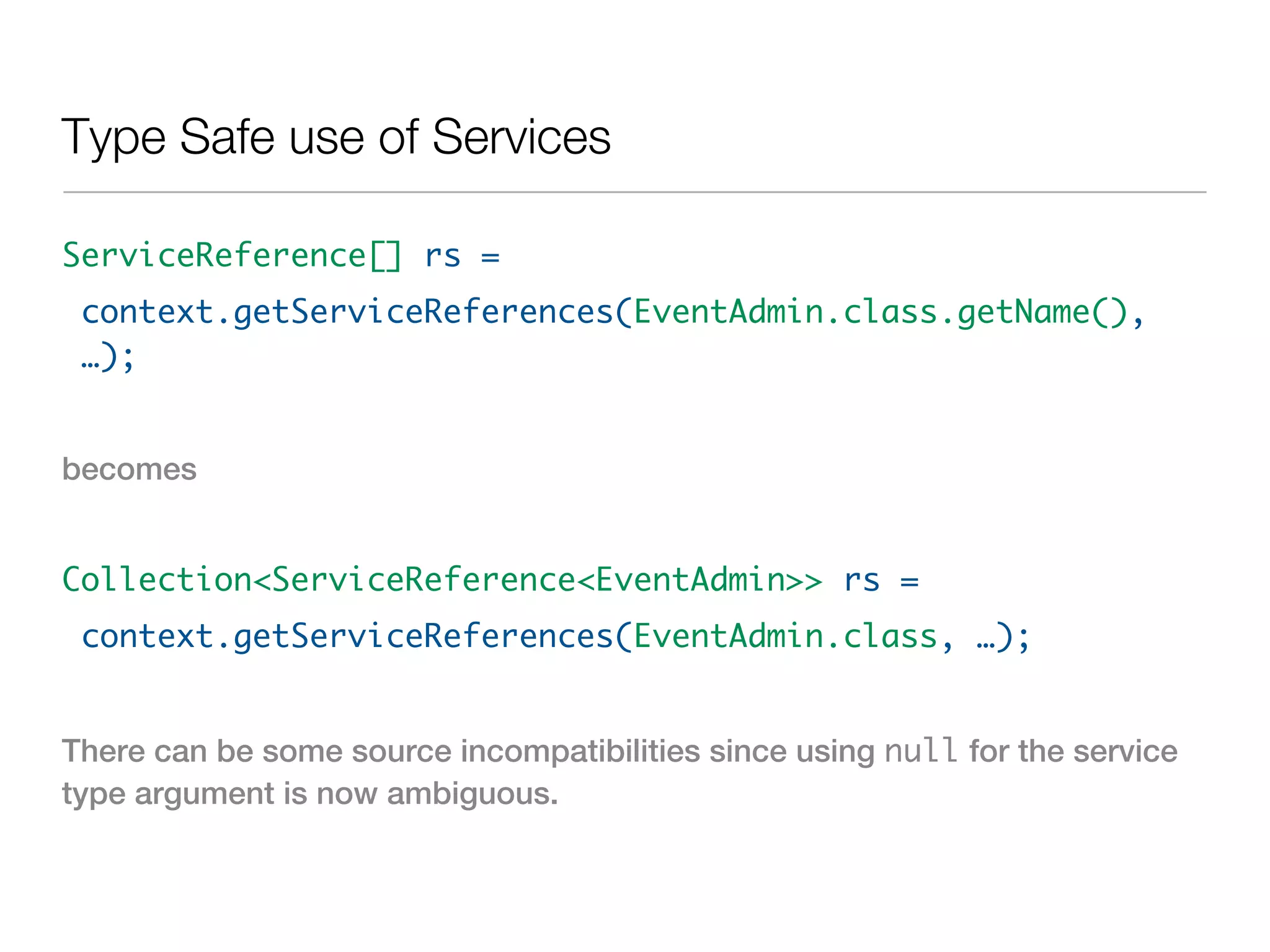 Type Safe use of Services

ServiceReference[] rs =
 context.getServiceReferences(EventAdmin.class.getName(),
 …);


becomes


Collection<ServiceReference<EventAdmin>> rs =
 context.getServiceReferences(EventAdmin.class, …);


There can be some source incompatibilities since using null for the service
type argument is now ambiguous.
 