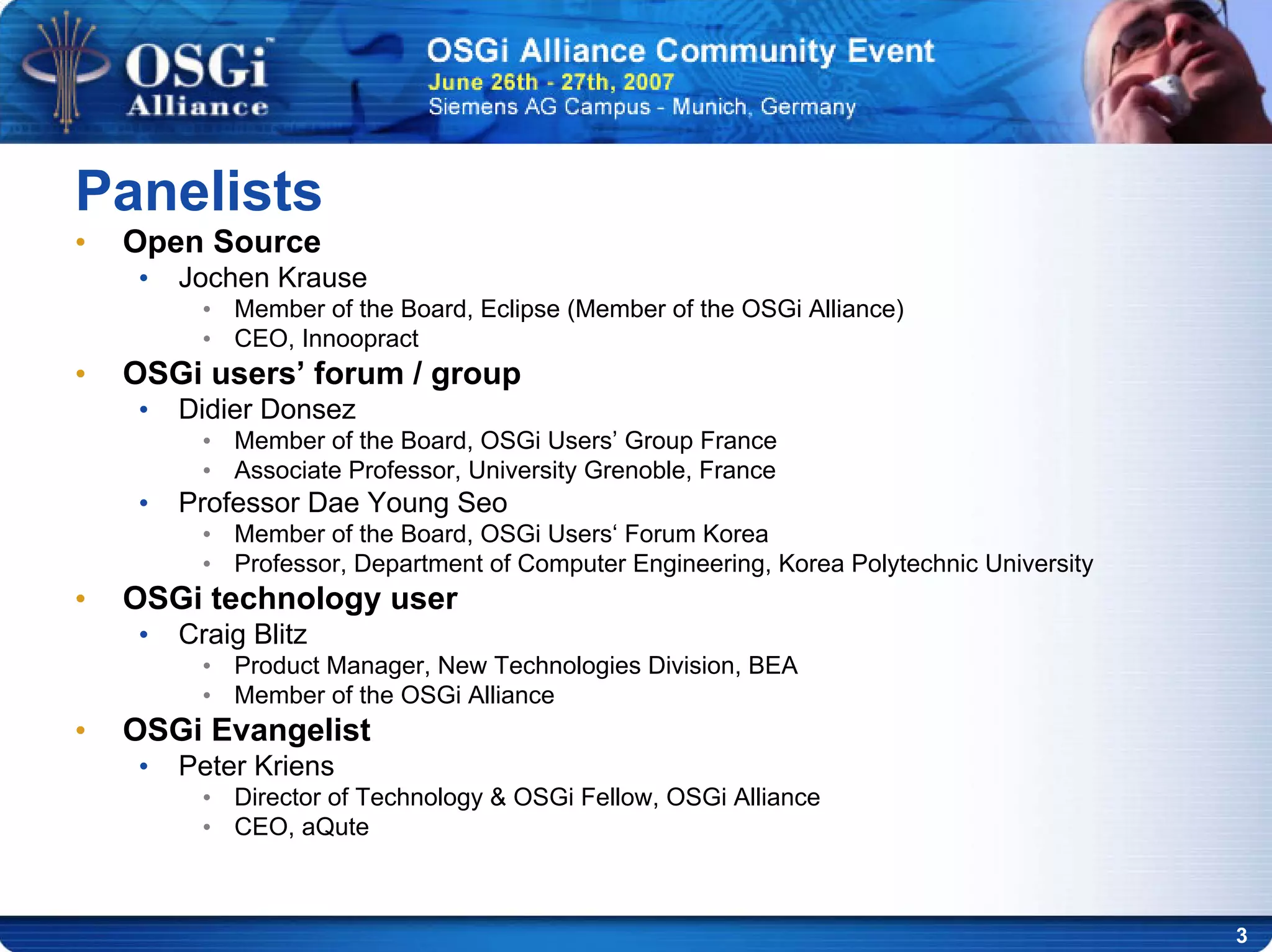 3
• Open Source
• Jochen Krause
• Member of the Board, Eclipse (Member of the OSGi Alliance)
• CEO, Innoopract
• OSGi users’ forum / group
• Didier Donsez
• Member of the Board, OSGi Users’ Group France
• Associate Professor, University Grenoble, France
• Professor Dae Young Seo
• Member of the Board, OSGi Users‘ Forum Korea
• Professor, Department of Computer Engineering, Korea Polytechnic University
• OSGi technology user
• Craig Blitz
• Product Manager, New Technologies Division, BEA
• Member of the OSGi Alliance
• OSGi Evangelist
• Peter Kriens
• Director of Technology & OSGi Fellow, OSGi Alliance
• CEO, aQute
Panelists
 