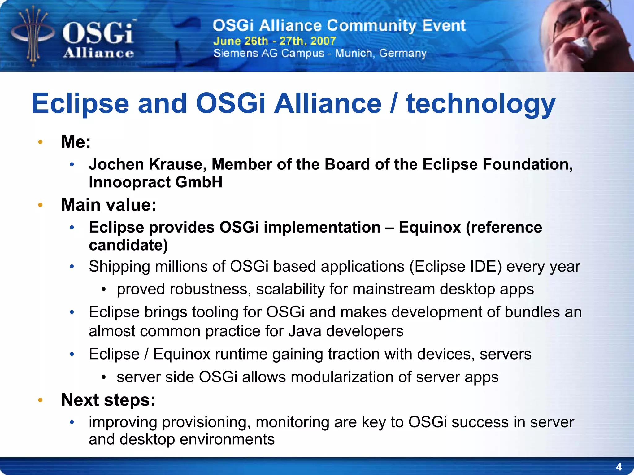 4
• Me:
• Jochen Krause, Member of the Board of the Eclipse Foundation,
Innoopract GmbH
• Main value:
• Eclipse provides OSGi implementation – Equinox (reference
candidate)
• Shipping millions of OSGi based applications (Eclipse IDE) every year
• proved robustness, scalability for mainstream desktop apps
• Eclipse brings tooling for OSGi and makes development of bundles an
almost common practice for Java developers
• Eclipse / Equinox runtime gaining traction with devices, servers
• server side OSGi allows modularization of server apps
• Next steps:
• improving provisioning, monitoring are key to OSGi success in server
and desktop environments
Eclipse and OSGi Alliance / technology
 