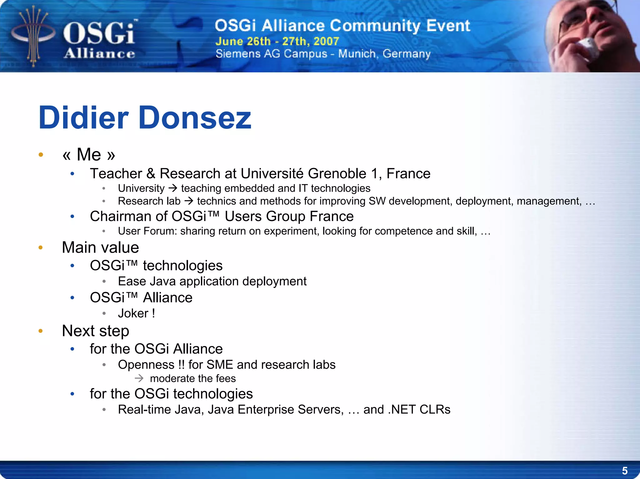 5
• « Me »
• Teacher & Research at Université Grenoble 1, France
• University teaching embedded and IT technologies
• Research lab technics and methods for improving SW development, deployment, management, …
• Chairman of OSGi™ Users Group France
• User Forum: sharing return on experiment, looking for competence and skill, …
• Main value
• OSGi™ technologies
• Ease Java application deployment
• OSGi™ Alliance
• Joker !
• Next step
• for the OSGi Alliance
• Openness !! for SME and research labs
moderate the fees
• for the OSGi technologies
• Real-time Java, Java Enterprise Servers, … and .NET CLRs
Didier Donsez
 