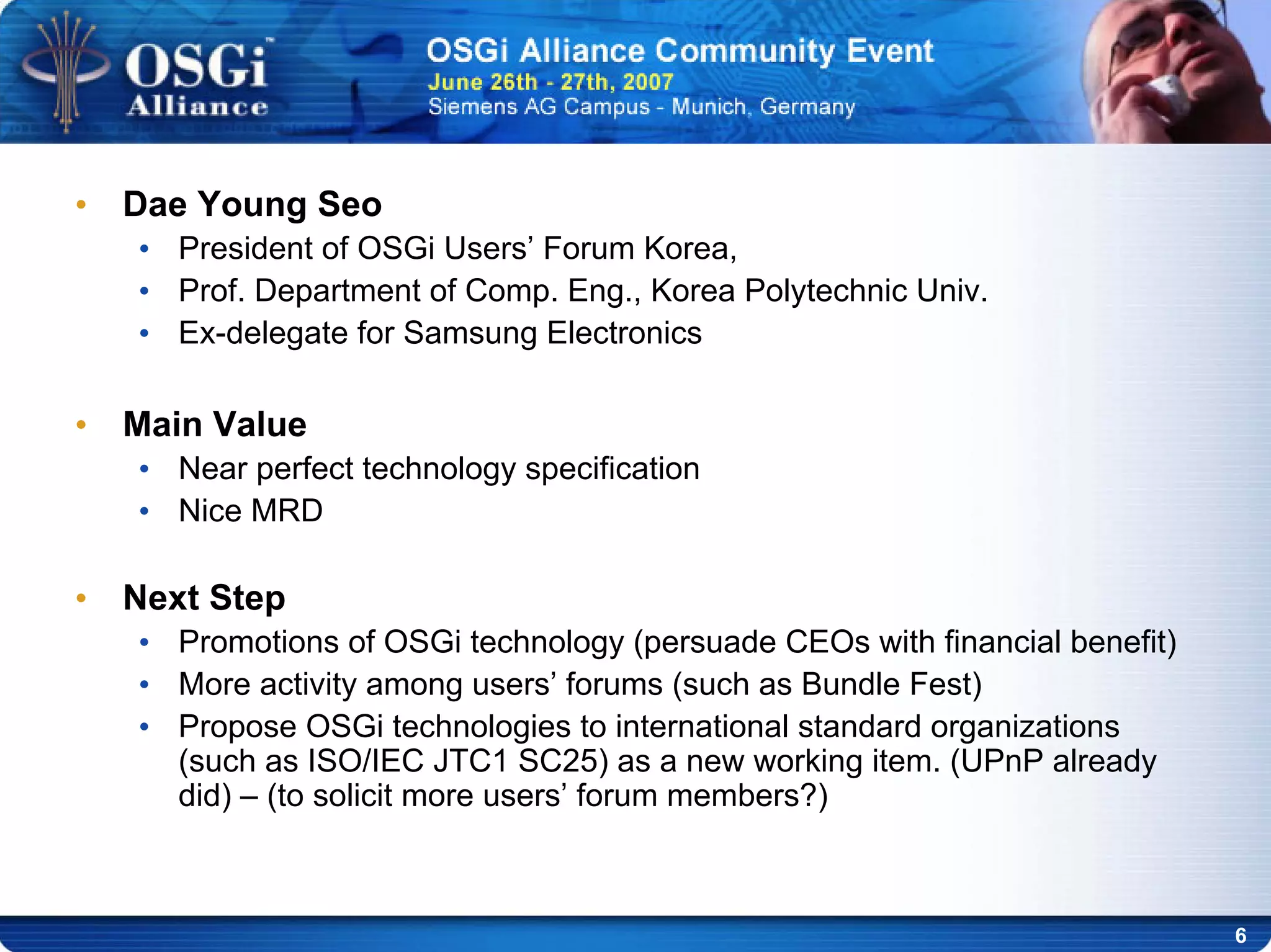 6
• Dae Young Seo
• President of OSGi Users’ Forum Korea,
• Prof. Department of Comp. Eng., Korea Polytechnic Univ.
• Ex-delegate for Samsung Electronics
• Main Value
• Near perfect technology specification
• Nice MRD
• Next Step
• Promotions of OSGi technology (persuade CEOs with financial benefit)
• More activity among users’ forums (such as Bundle Fest)
• Propose OSGi technologies to international standard organizations
(such as ISO/IEC JTC1 SC25) as a new working item. (UPnP already
did) – (to solicit more users’ forum members?)
 