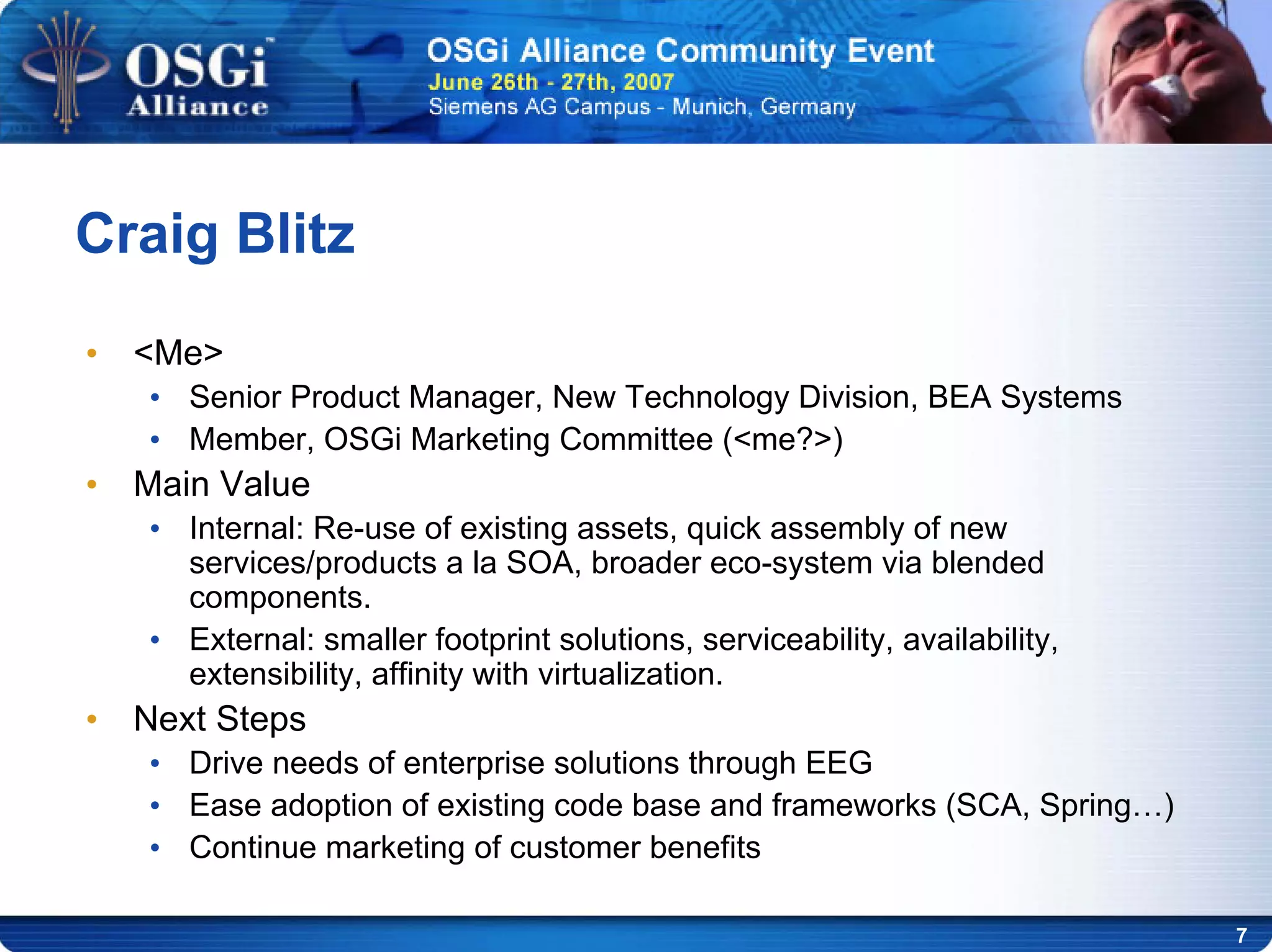 7
Craig Blitz
• <Me>
• Senior Product Manager, New Technology Division, BEA Systems
• Member, OSGi Marketing Committee (<me?>)
• Main Value
• Internal: Re-use of existing assets, quick assembly of new
services/products a la SOA, broader eco-system via blended
components.
• External: smaller footprint solutions, serviceability, availability,
extensibility, affinity with virtualization.
• Next Steps
• Drive needs of enterprise solutions through EEG
• Ease adoption of existing code base and frameworks (SCA, Spring…)
• Continue marketing of customer benefits
 