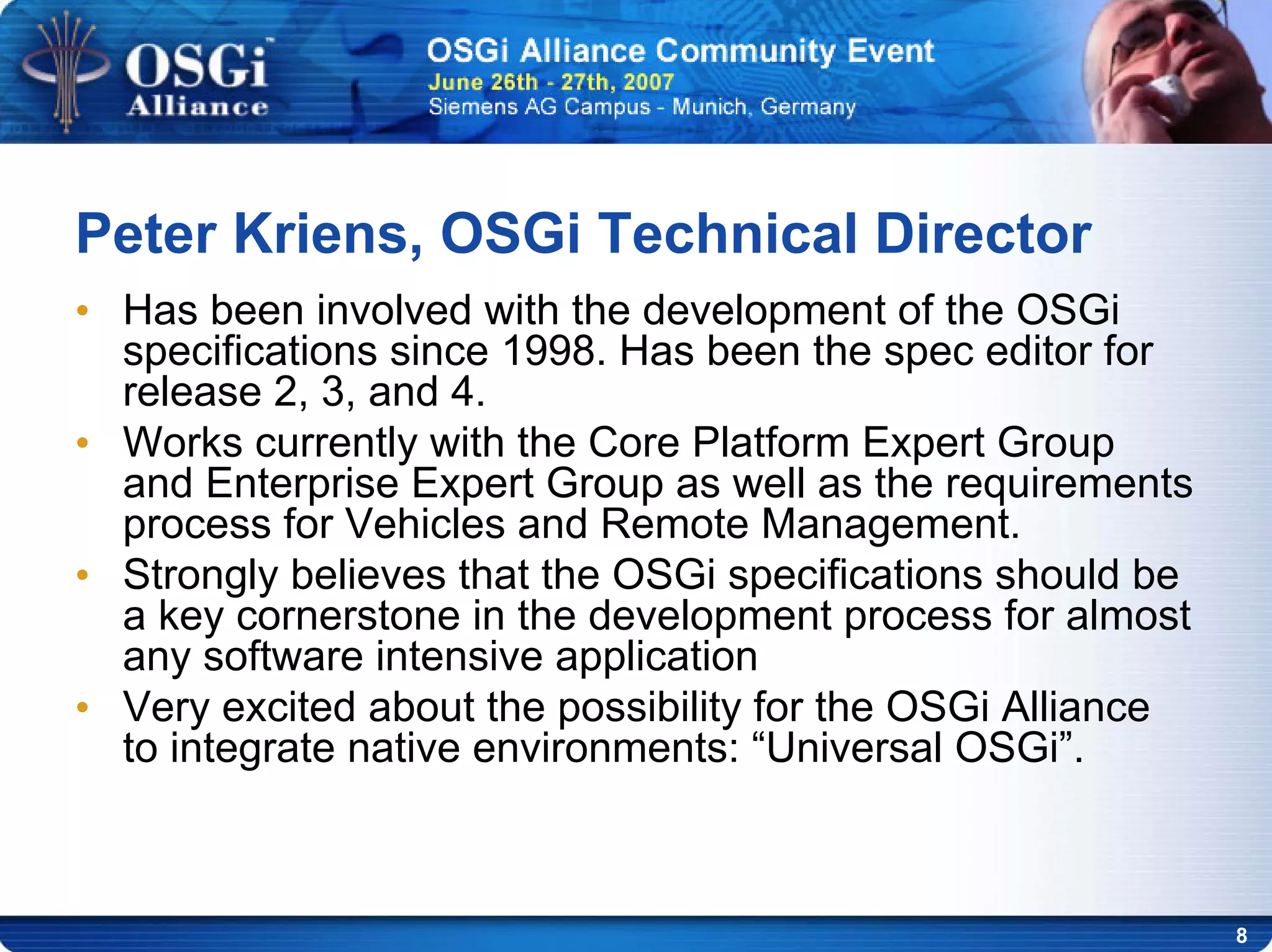 8
• Has been involved with the development of the OSGi
specifications since 1998. Has been the spec editor for
release 2, 3, and 4.
• Works currently with the Core Platform Expert Group
and Enterprise Expert Group as well as the requirements
process for Vehicles and Remote Management.
• Strongly believes that the OSGi specifications should be
a key cornerstone in the development process for almost
any software intensive application
• Very excited about the possibility for the OSGi Alliance
to integrate native environments: “Universal OSGi”.
Peter Kriens, OSGi Technical Director
 