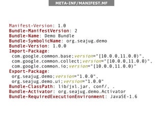 META-INF/MANIFEST.MF




Manifest-Version: 1.0
Bundle-ManifestVersion: 2
Bundle-Name: Demo Bundle
Bundle-SymbolicName: org.seajug.demo
Bundle-Version: 1.0.0
Import-Package:
 com.google.common.base;version="[10.0.0,11.0.0)",
 com.google.common.collect;version="[10.0.0,11.0.0)",
 com.google.common.io;version="[10.0.0,11.0.0)"
Export-Package:
 org.seajug.demo;version="1.0.0",
 org.seajug.demo.ui;version="1.0.0"
Bundle-ClassPath: lib/jxl.jar, conf/, .
Bundle-Activator: org.seajug.demo.Activator
Bundle-RequiredExecutionEnvironment: JavaSE-1.6
 