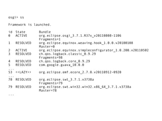 osgi> ss

Framework is launched.

id    State      Bundle
0     ACTIVE     org.eclipse.osgi_3.7.1.R37x_v20110808-1106
                 Fragments=1
1     RESOLVED   org.eclipse.equinox.weaving.hook_1.0.0.v20100108
                 Master=0
2     ACTIVE     org.eclipse.equinox.simpleconfigurator_1.0.200.v20110502
3     RESOLVED   ch.qos.logback.classic_0.9.29
                 Fragments=98
4     RESOLVED   ch.qos.logback.core_0.9.29
5     RESOLVED   com.google.guava_10.0.0
...
53    <<LAZY>>   org.eclipse.emf.ecore_2.7.0.v20110912-0920
...
78    RESOLVED   org.eclipse.swt_3.7.1.v3738a
                 Fragments=79
79    RESOLVED   org.eclipse.swt.win32.win32.x86_64_3.7.1.v3738a
                 Master=78
...
 