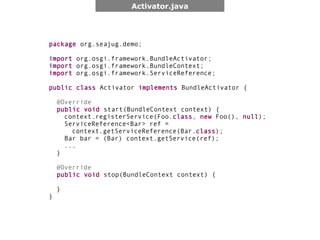 Activator.java




package org.seajug.demo;

import org.osgi.framework.BundleActivator;
import org.osgi.framework.BundleContext;
import org.osgi.framework.ServiceReference;

public class Activator implements BundleActivator {

    @Override
    public void start(BundleContext context) {
      context.registerService(Foo.class, new Foo(), null);
      ServiceReference<Bar> ref =
        context.getServiceReference(Bar.class);
      Bar bar = (Bar) context.getService(ref);
      ...
    }

    @Override
    public void stop(BundleContext context) {

    }
}
 