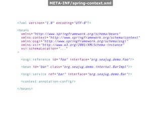 META-INF/spring-context.xml




<?xml version="1.0" encoding="UTF-8"?>

<beans
  xmlns="http://www.springframework.org/schema/beans"
  xmlns:context="http://www.springframework.org/schema/context"
  xmlns:osgi="http://www.springframework.org/schema/osgi"
  xmlns:xsi="http://www.w3.org/2001/XMLSchema-instance"
  xsi:schemaLocation="..."
>

 <osgi:reference id="foo" interface="org.seajug.demo.Foo"/>

 <bean id="bar" class="org.seajug.demo.internal.BarImpl"/>

 <osgi:service ref="bar" interface="org.seajug.demo.Bar"/>

 <context:annotation-config/>

</beans>
 