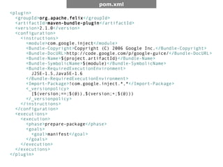 pom.xml
<plugin>
  <groupId>org.apache.felix</groupId>
  <artifactId>maven-bundle-plugin</artifactId>
  <version>2.1.0</version>
  <configuration>
    <instructions>
      <module>com.google.inject</module>
      <Bundle-Copyright>Copyright (C) 2006 Google Inc.</Bundle-Copyright>
      <Bundle-DocURL>http://code.google.com/p/google-guice/</Bundle-DocURL>
      <Bundle-Name>${project.artifactId}</Bundle-Name>
      <Bundle-SymbolicName>$(module)</Bundle-SymbolicName>
      <Bundle-RequiredExecutionEnvironment>
        J2SE-1.5,JavaSE-1.6
      </Bundle-RequiredExecutionEnvironment>
      <Import-Package>!com.google.inject.*,*</Import-Package>
      <_versionpolicy>
        [$(version;==;$(@)),$(version;+;$(@)))
      </_versionpolicy>
    </instructions>
  </configuration>
  <executions>
    <execution>
      <phase>prepare-package</phase>
      <goals>
        <goal>manifest</goal>
      </goals>
    </execution>
  </executions>
</plugin>
 