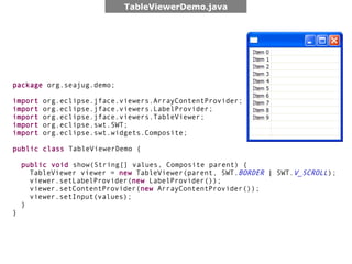 TableViewerDemo.java




package org.seajug.demo;

import   org.eclipse.jface.viewers.ArrayContentProvider;
import   org.eclipse.jface.viewers.LabelProvider;
import   org.eclipse.jface.viewers.TableViewer;
import   org.eclipse.swt.SWT;
import   org.eclipse.swt.widgets.Composite;

public class TableViewerDemo {

    public void show(String[] values, Composite parent) {
      TableViewer viewer = new TableViewer(parent, SWT.BORDER | SWT.V_SCROLL);
      viewer.setLabelProvider(new LabelProvider());
      viewer.setContentProvider(new ArrayContentProvider());
      viewer.setInput(values);
    }
}
 
