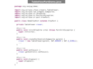 TableViewPartDemo.java

package org.seajug.demo;

import   org.eclipse.jface.viewers.TableViewer;
import   org.eclipse.swt.widgets.Composite;
import   org.eclipse.ui.IViewSite;
import   org.eclipse.ui.PartInitException;
import   org.eclipse.ui.part.ViewPart;

public class DemoViewPart extends ViewPart {

    private TableViewer viewer;

    @Override
    public void init(IViewSite site) throws PartInitException {
      super.init(site);
    }

    @Override
    public void createPartControl(Composite parent) {
      viewer = new TableViewer(parent, SWT.BORDER | SWT.V_SCROLL);
      ...
    }

    @Override
    public void setFocus() {
      viewer.getControl().setFocus();
    }

    @Override
    public void dispose() {
      super.dispose();
    }
}
 
