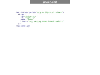 plugin.xml



<extension point="org.eclipse.ui.views">
  <view
     id="demoView"
     name="Demo"
     class="org.seajug.demo.DemoViewPart"
  />
</extension>
 