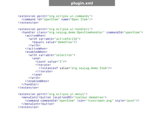 plugin.xml


<extension point="org.eclipse.ui.commands">
  <command id="openItem" name="Open Item"/>
</extension>

<extension point="org.eclipse.ui.handlers">
  <handler class="org.seajug.demo.OpenItemHandler" commandId="openItem">
    <activeWhen>
      <with variable="activePartId">
        <equals value="demoView"/>
      </with>
    </activeWhen>
    <enabledWhen>
      <with variable="selection">
        <and>
          <count value="1"/>
          <iterate>
             <instanceof value="org.seajug.demo.Item"/>
          </iterate>
        </and>
      </with>
    </enabledWhen>
  </handler>
</extension>

<extension point="org.eclipse.ui.menus">
  <menuContribution locationURI="toolbar:demoView">
    <command commandId="openItem" icon="icons/open.png" style="push"/>
  </menuContribution>
</extension>
 