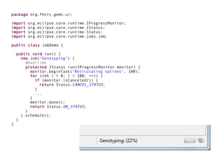package org.fhcrc.gems.ui;

import   org.eclipse.core.runtime.IProgressMonitor;
import   org.eclipse.core.runtime.IStatus;
import   org.eclipse.core.runtime.Status;
import   org.eclipse.core.runtime.jobs.Job;

public class JobDemo {

    public void run() {
      new Job("Genotyping") {
        @Override
        protected IStatus run(IProgressMonitor monitor) {
          monitor.beginTask("Reticulating splines", 100);
          for (int i = 0; i < 100; ++i) {
            if (monitor.isCanceled()) {
              return Status.CANCEL_STATUS;
            }
            ...
          }
          monitor.done();
          return Status.OK_STATUS;
        }
      }.schedule();
    }
}
 
