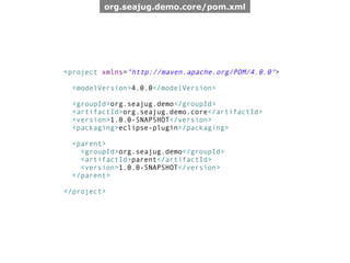 org.seajug.demo.core/pom.xml




<project xmlns="http://maven.apache.org/POM/4.0.0">

 <modelVersion>4.0.0</modelVersion>

 <groupId>org.seajug.demo</groupId>
 <artifactId>org.seajug.demo.core</artifactId>
 <version>1.0.0-SNAPSHOT</version>
 <packaging>eclipse-plugin</packaging>

 <parent>
   <groupId>org.seajug.demo</groupId>
   <artifactId>parent</artifactId>
   <version>1.0.0-SNAPSHOT</version>
 </parent>

</project>
 