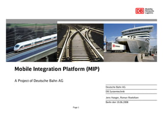 Page 1
Mobile Integration Platform (MIP)
A Project of Deutsche Bahn AG
Berlin den 10.06.2008
Deutsche Bahn AG
DB Systemtechnik
Jens Haeger, Roman Roelofsen
 
