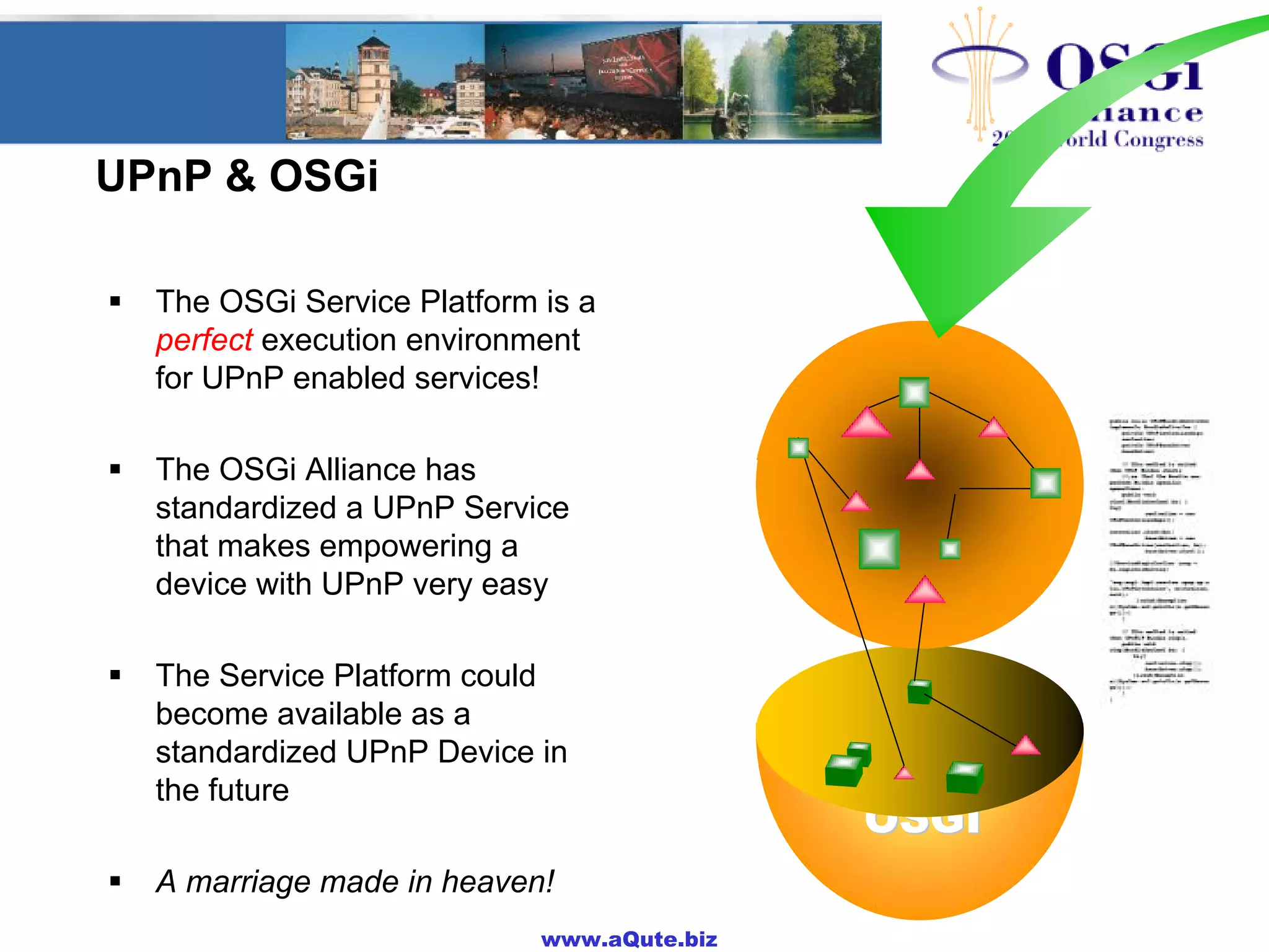 www.aQute.biz
UPnP & OSGi
! The OSGi Service Platform is a
perfect execution environment
for UPnP enabled services!
! The OSGi Alliance has
standardized a UPnP Service
that makes empowering a
device with UPnP very easy
! The Service Platform could
become available as a
standardized UPnP Device in
the future
! A marriage made in heaven!
OSGIOSGI
OSGIOSGI
 