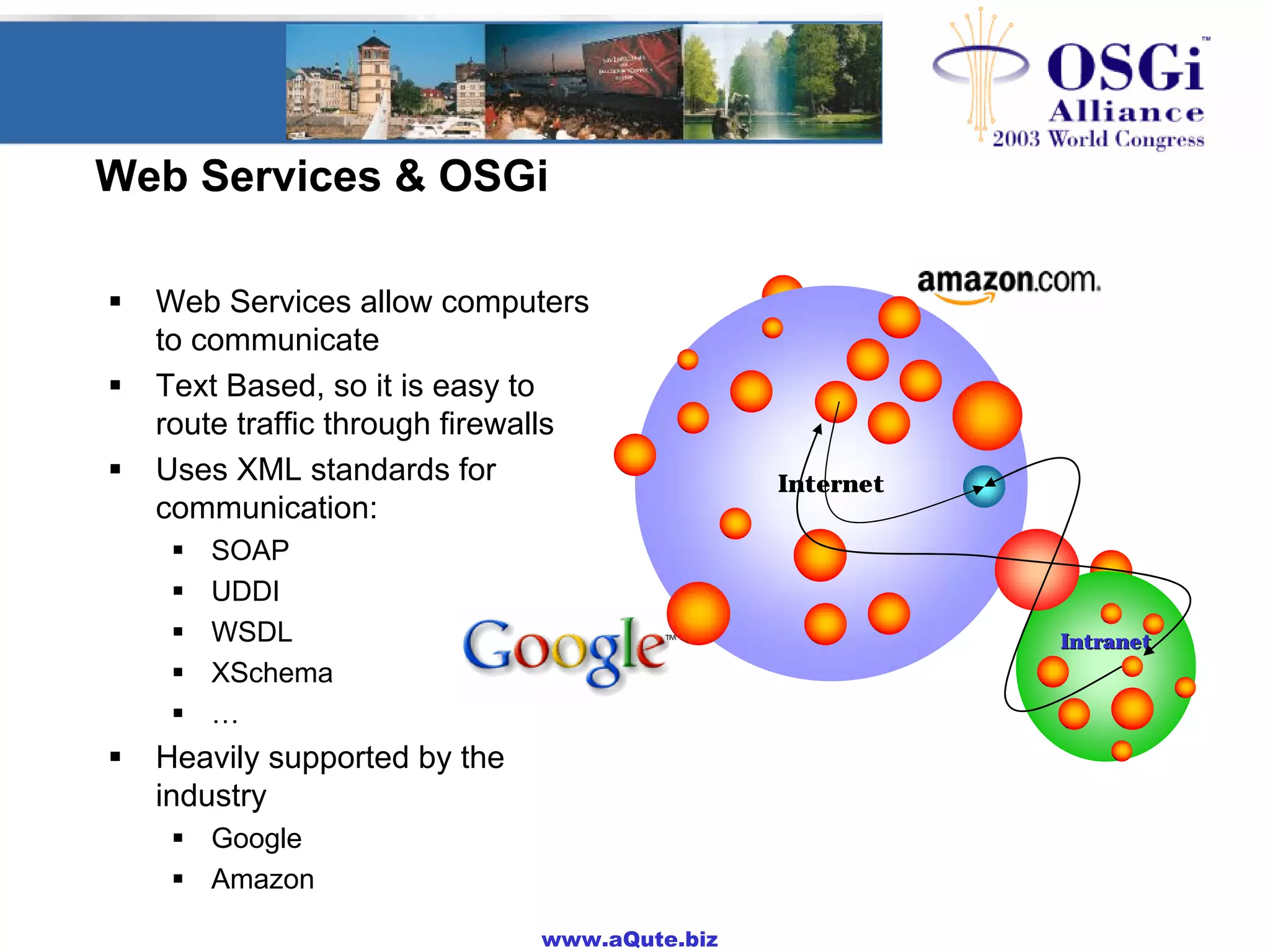 www.aQute.biz
Web Services & OSGi
! Web Services allow computers
to communicate
! Text Based, so it is easy to
route traffic through firewalls
! Uses XML standards for
communication:
! SOAP
! UDDI
! WSDL
! XSchema
! …
! Heavily supported by the
industry
! Google
! Amazon
Internet
IntranetIntranet
 