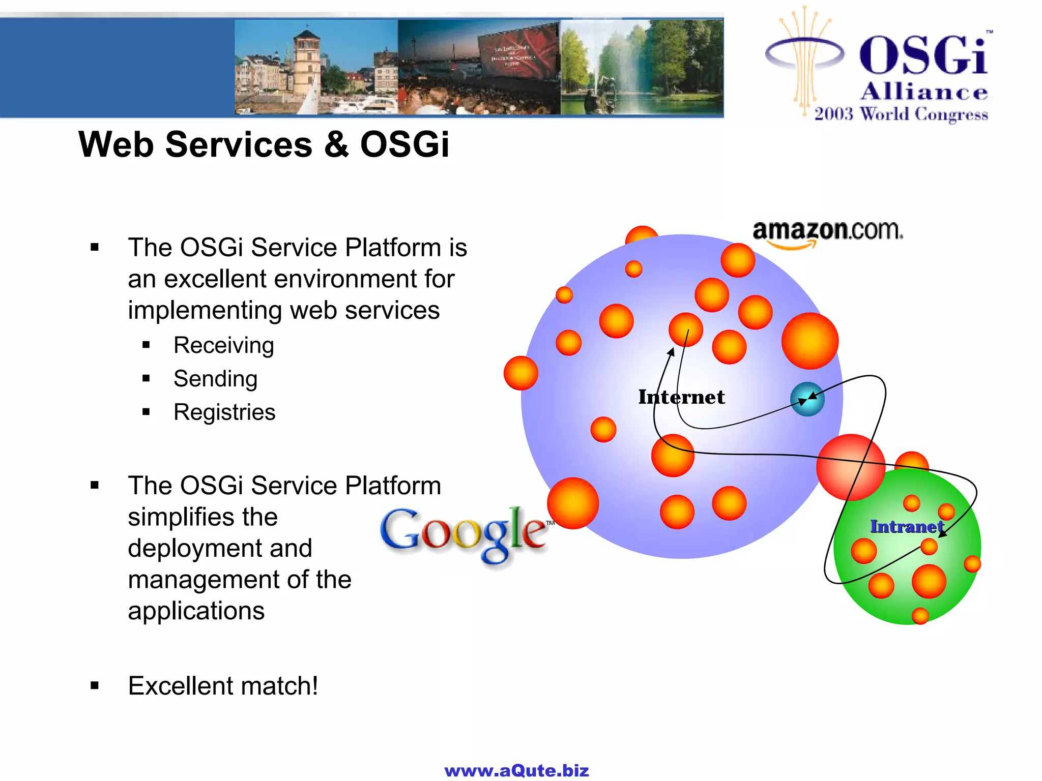www.aQute.biz
Web Services & OSGi
! The OSGi Service Platform is
an excellent environment for
implementing web services
! Receiving
! Sending
! Registries
! The OSGi Service Platform
simplifies the
deployment and
management of the
applications
! Excellent match!
Internet
IntranetIntranet
 