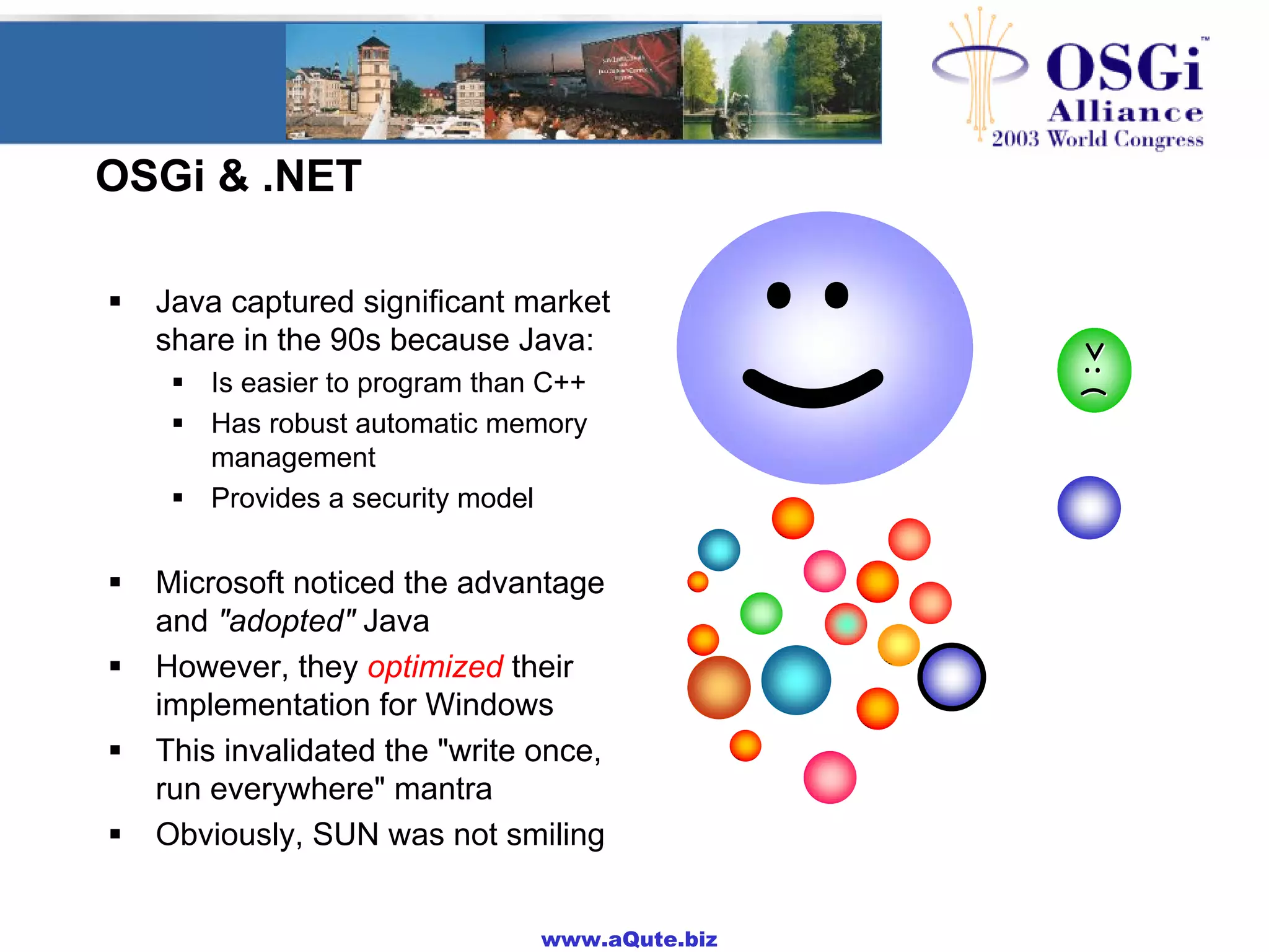 www.aQute.biz
OSGi & .NET
! Java captured significant market
share in the 90s because Java:
! Is easier to program than C++
! Has robust automatic memory
management
! Provides a security model
! Microsoft noticed the advantage
and "adopted" Java
! However, they optimized their
implementation for Windows
! This invalidated the "write once,
run everywhere" mantra
! Obviously, SUN was not smiling
:)
::--((;;--))::--))
:|:)
:|:|
:)
>:(>:(
 