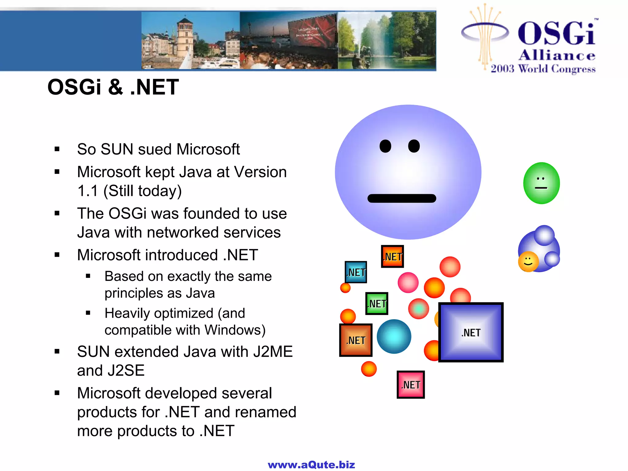 www.aQute.biz
OSGi & .NET
! So SUN sued Microsoft
! Microsoft kept Java at Version
1.1 (Still today)
! The OSGi was founded to use
Java with networked services
! Microsoft introduced .NET
! Based on exactly the same
principles as Java
! Heavily optimized (and
compatible with Windows)
! SUN extended Java with J2ME
and J2SE
! Microsoft developed several
products for .NET and renamed
more products to .NET
;);)
:(
:):)
.NET.NET
:|
:|:|
.NET.NET
.NET.NET
.NET.NET
.NET.NET
.NET.NET
.NET.NET
:)
 