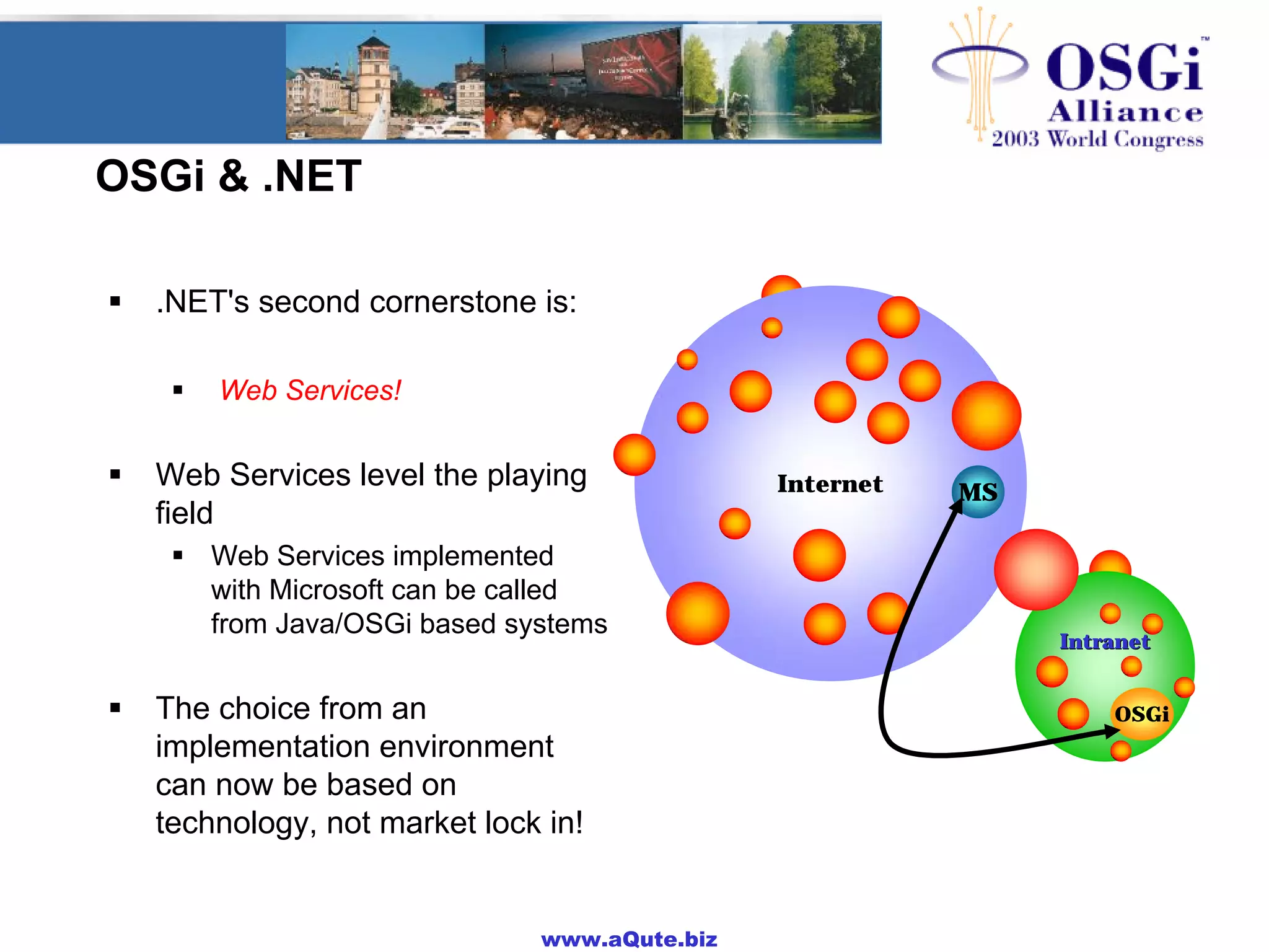 www.aQute.biz
OSGi & .NET
! .NET's second cornerstone is:
! Web Services!
! Web Services level the playing
field
! Web Services implemented
with Microsoft can be called
from Java/OSGi based systems
! The choice from an
implementation environment
can now be based on
technology, not market lock in!
Internet
IntranetIntranet
MS
OSGi
 