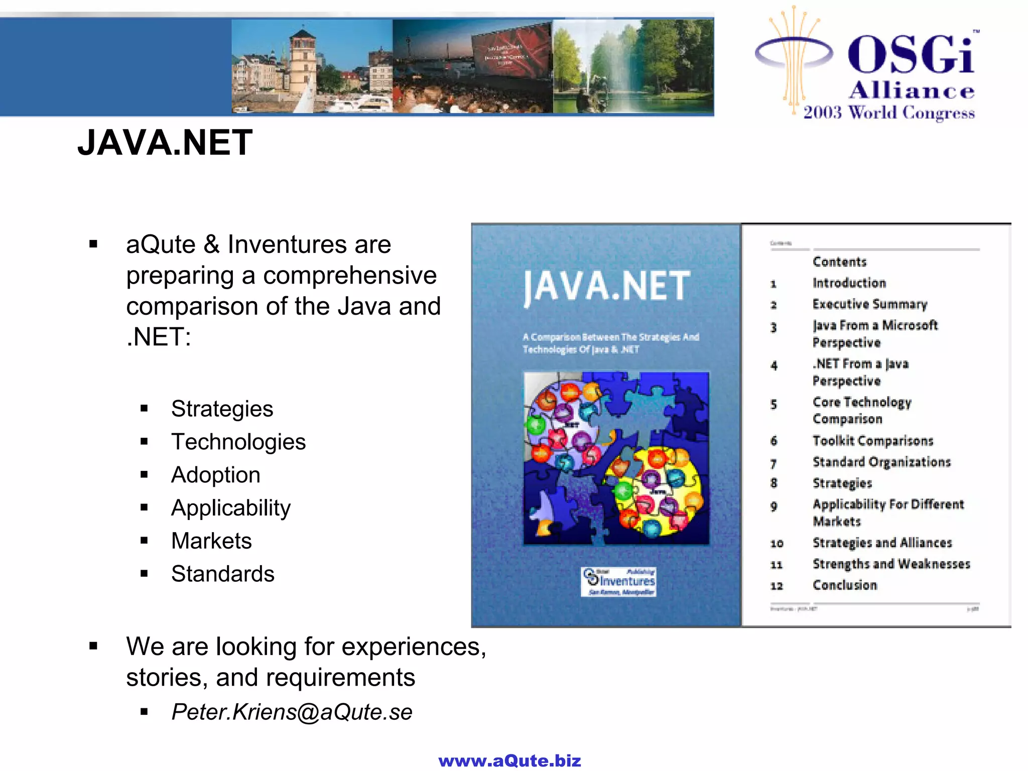 www.aQute.biz
JAVA.NET
! aQute & Inventures are
preparing a comprehensive
comparison of the Java and
.NET:
! Strategies
! Technologies
! Adoption
! Applicability
! Markets
! Standards
! We are looking for experiences,
stories, and requirements
! Peter.Kriens@aQute.se
 