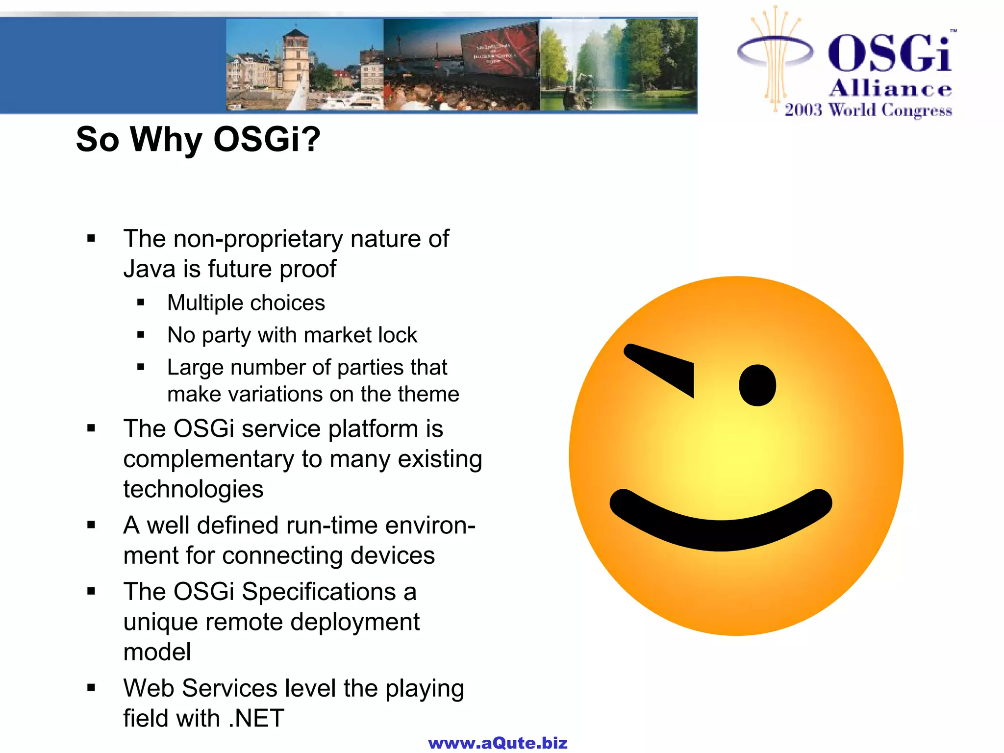 www.aQute.biz
So Why OSGi?
! The non-proprietary nature of
Java is future proof
! Multiple choices
! No party with market lock
! Large number of parties that
make variations on the theme
! The OSGi service platform is
complementary to many existing
technologies
! A well defined run-time environ-
ment for connecting devices
! The OSGi Specifications a
unique remote deployment
model
! Web Services level the playing
field with .NET
 