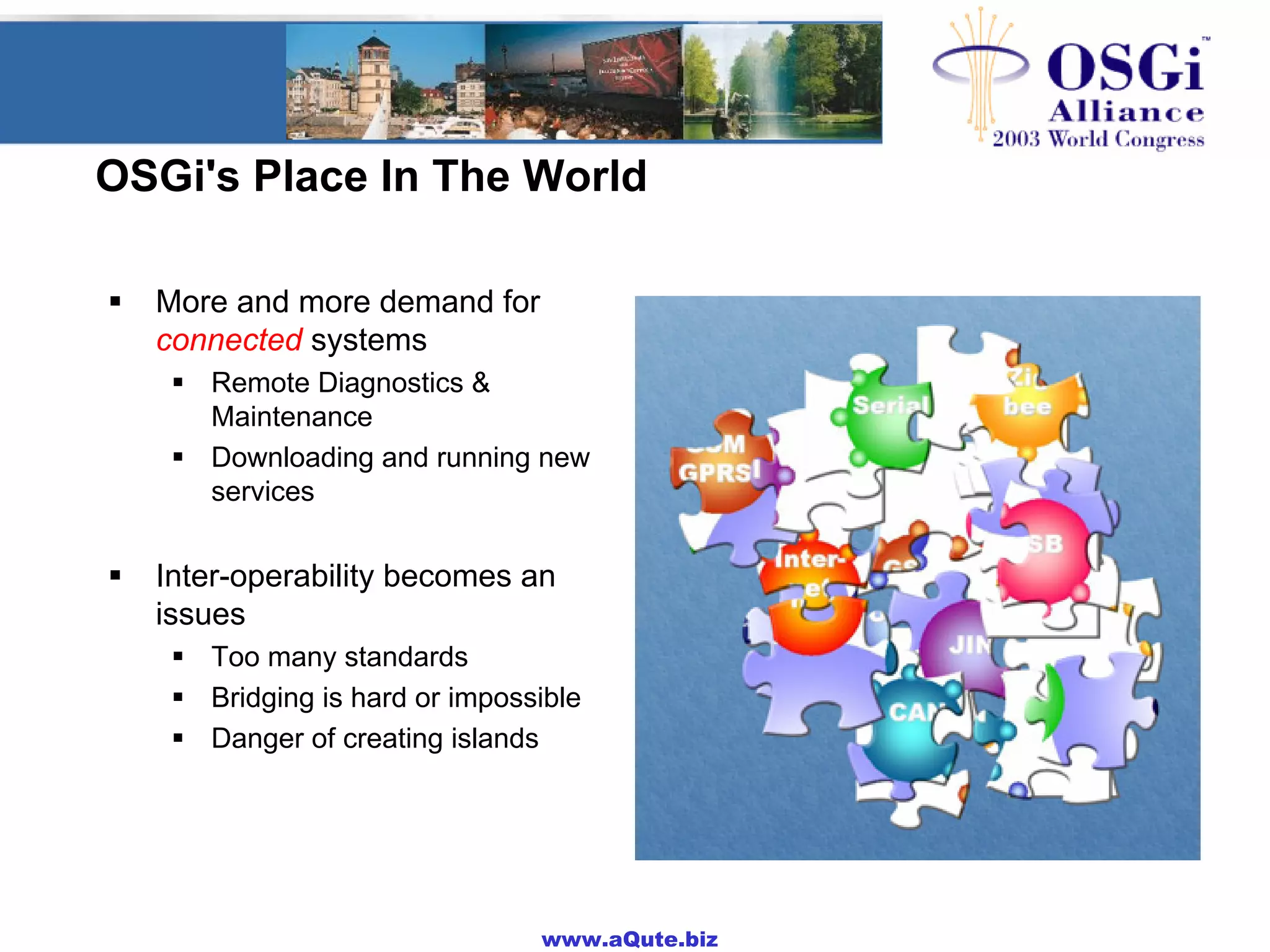 www.aQute.biz
OSGi's Place In The World
! More and more demand for
connected systems
! Remote Diagnostics &
Maintenance
! Downloading and running new
services
! Inter-operability becomes an
issues
! Too many standards
! Bridging is hard or impossible
! Danger of creating islands
 