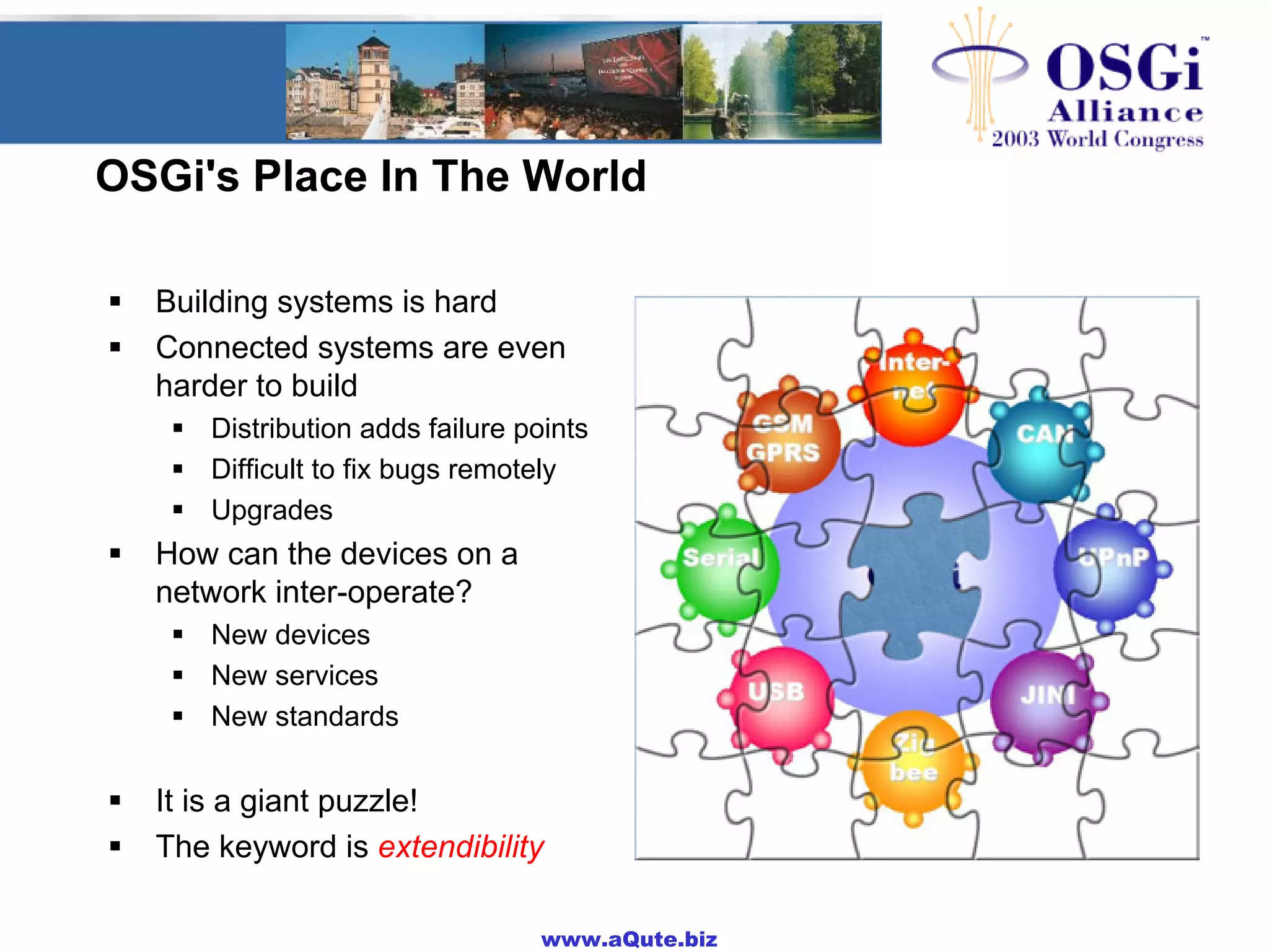 www.aQute.biz
OSGi's Place In The World
! Building systems is hard
! Connected systems are even
harder to build
! Distribution adds failure points
! Difficult to fix bugs remotely
! Upgrades
! How can the devices on a
network inter-operate?
! New devices
! New services
! New standards
! It is a giant puzzle!
! The keyword is extendibility
 