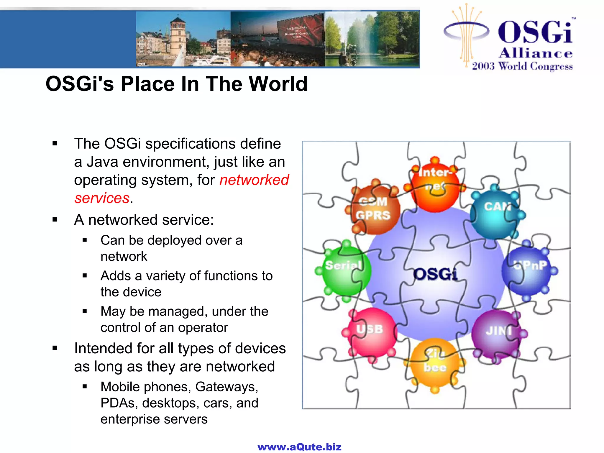 www.aQute.biz
OSGi's Place In The World
! The OSGi specifications define
a Java environment, just like an
operating system, for networked
services.
! A networked service:
! Can be deployed over a
network
! Adds a variety of functions to
the device
! May be managed, under the
control of an operator
! Intended for all types of devices
as long as they are networked
! Mobile phones, Gateways,
PDAs, desktops, cars, and
enterprise servers
 