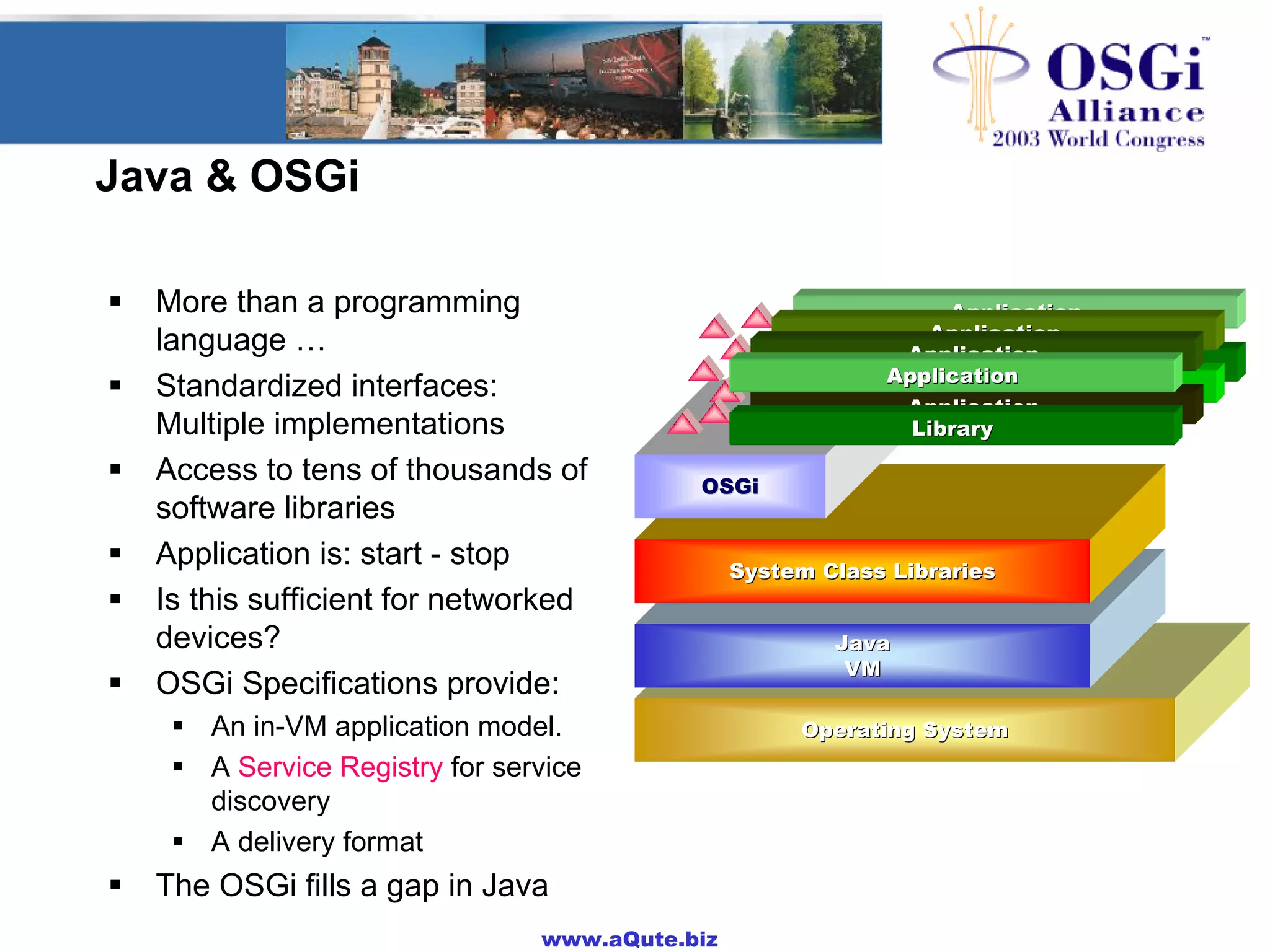 www.aQute.biz
Java & OSGi
! More than a programming
language …
! Standardized interfaces:
Multiple implementations
! Access to tens of thousands of
software libraries
! Application is: start - stop
! Is this sufficient for networked
devices?
! OSGi Specifications provide:
! An in-VM application model.
! A Service Registry for service
discovery
! A delivery format
! The OSGi fills a gap in Java
Operating SystemOperating System
Operating SystemOperating System
JavaJava
VMVMJavaJava
VMVM
The ApplicationThe Application
CryptoCrypto--
graphygraphy
UPnPUPnP
DirecDirec--
toriestories
ImagingImaging
MailMail
MediaMedia
FWFW
SQLSQL
GUIGUI
DistriDistri--
butedbuted
CommComm
PortsPorts
SecuritySecurity TCP/IPTCP/IP
JTAPIJTAPI 3D3D
WebWeb
ServerServer
MathMath
SpeechSpeech
BlueBlue--
toothtooth
XMLXML USBUSB
The ApplicationThe Application
Operating SystemOperating System
Operating SystemOperating System
Operating SystemOperating System
Operating SystemOperating System
JavaJava
VMVMJavaJava
VMVM
JavaJava
VMVMJavaJava
VMVM
JavaJava
VMVMJavaJava
VMVM
JavaJava
VMVMSystem Class LibrariesSystem Class Libraries
OSGiOSGi
OSGiOSGi
OSGiOSGi
OSGiOSGi
ApplicationApplication
ApplicationApplication
ApplicationApplication
ApplicationApplication
ApplicationApplication
ApplicationApplication
ApplicationApplication
LibraryLibrary
 