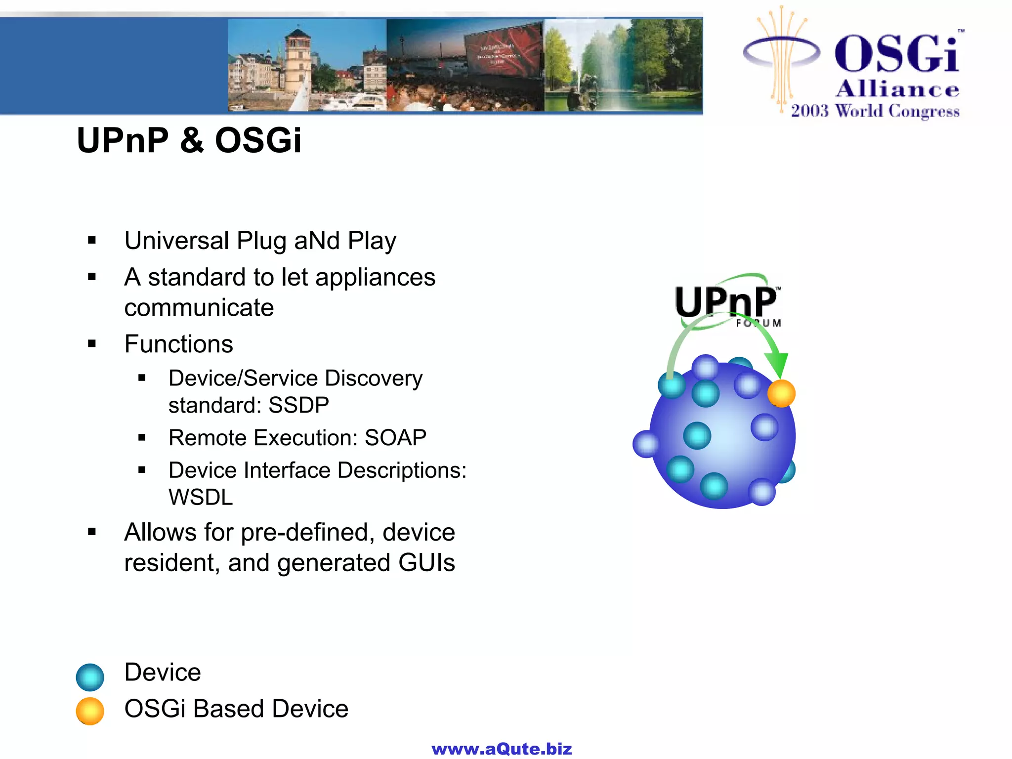 www.aQute.biz
UPnP & OSGi
! Universal Plug aNd Play
! A standard to let appliances
communicate
! Functions
! Device/Service Discovery
standard: SSDP
! Remote Execution: SOAP
! Device Interface Descriptions:
WSDL
! Allows for pre-defined, device
resident, and generated GUIs
! Device
! OSGi Based Device
 