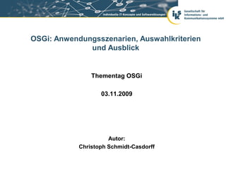 OSGi: Anwendungsszenarien, Auswahlkriterien
              und Ausblick


                Thementag OSGi

                   03.11.2009




                      Autor:
            Christoph Schmidt-Casdorff
 